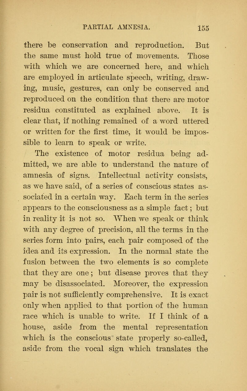 there be conservation and reproduction. But the same must hold true of movements. Those with which we are concerned here, and which are employed in articulate speech, writing, draw- ing, music, gestures, can only be conserved and reproduced on the condition that there are motor residua constituted as explained above. It is clear that, if nothing remained of a word uttered or written for the first time, it would be impos- sible to learn to speak or write. The existence of motor residua being ad- mitted, we are able to understand the nature of amnesia of signs. Intellectual activity consists, as we have said, of a series of conscious states as- sociated in a certain way. Each term in the series appears to the consciousness as a simple fact; but in reality it is not so. When we speak or think with any degree of precision, all the terms in the series form into pairs, each pair composed of the idea and its expression. In the normal state the fusion between the two elements is so complete that they are one; but disease proves that they may be disassociated. Moreover, the expression pair is not sufficiently comprehensive. It is exact only when applied to that portion of the human race which is unable to write. If I think of a house, aside from the mental representation which is the conscious state properly so-called, aside from the vocal sign which translates the