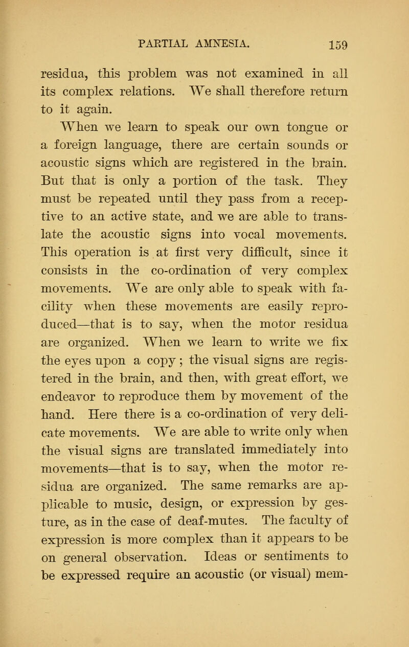 residua, this problem was not examined in all its complex relations. We snail therefore return to it again. When we learn to speak our own tongue or a foreign language, there are certain sounds or acoustic signs which are registered in the brain. But that is only a portion of the task. They must be repeated until they pass from a recep- tive to an active state, and we are able to trans- late the acoustic signs into vocal movements. This operation is at first very difficult, since it consists in the co-ordination of very complex movements. We are only able to speak with fa- cility when these movements are easily repro- duced—that is to say, when the motor residua are organized. When we learn to write we Hjl the eyes upon a copy; the visual signs are regis- tered in the brain, and then, with great effort, we endeavor to reproduce them by movement of the hand. Here there is a co-ordination of very deli- cate movements. We are able to write only when the visual signs are translated immediately into movements—that is to say, when the motor re- sidua are organized. The same remarks are ap- plicable to music, design, or expression by ges- ture, as in the case of deaf-mutes. The faculty of expression is more complex than it appears to be on general observation. Ideas or sentiments to be expressed require an acoustic (or visual) mem-