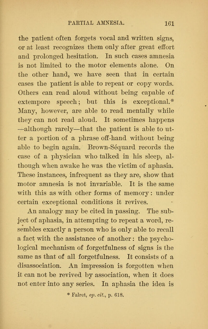 the patient often forgets vocal and written signs, or at least recognizes them only after great effort and prolonged hesitation. In such cases amnesia is not limited to the motor elements alone. On the other hand, we have seen that in certain cases the patient is able to repeat or copy words. Others can read alond without being capable of extempore speech; but this is exceptional.* Many, however, are able to read mentally while they can not read aloud. It sometimes happens —although rarely—that the patient is able to ut- ter a portion of a phrase off-hand without being able to begin again. Brown-Sequard records the case of a physician who talked in his sleep, al- though when awake he was the victim of aphasia. These instances, infrequent as they are, show that motor amnesia is not invariable. It is the same with this as with other forms of memory: under certain exceptional conditions it revives. An analogy may be cited in passing. The sub- ject of aphasia, in attempting to repeat a word, re- sembles exactly a person who is only able to recall a fact with the assistance of another: the psycho- logical mechanism of forgetfulness of signs is the same as that of all forgetfulness. It consists of a disassociation. An impression is forgotten when it can not be revived by association, when it does not enter into any series. In aphasia the idea is * Falret, op. cit, p. 618.