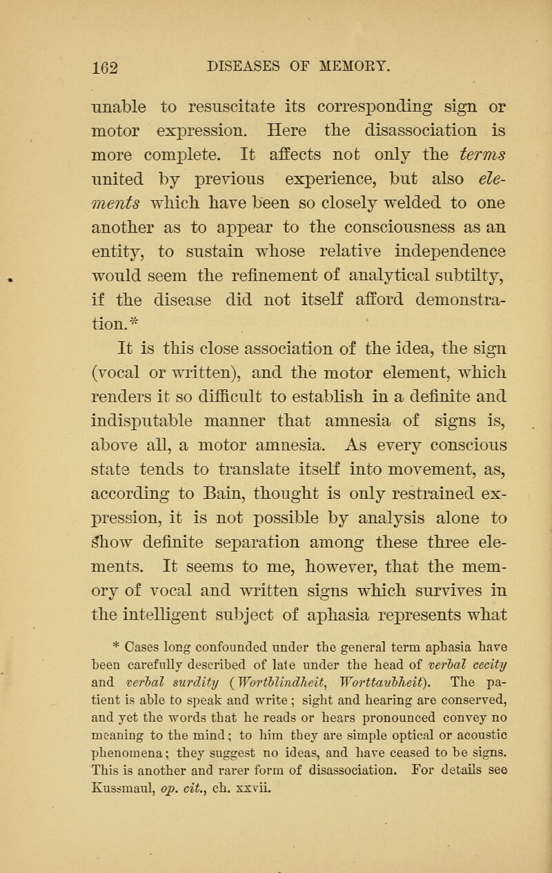 unable to resuscitate its corresponding sign or motor expression. Here the disassociation is more complete. It affects not only the terms nnited by previous experience, but also ele- ments which have been so closely welded to one another as to appear to the consciousness as an entity, to sustain whose relative independence would seem the refinement of analytical subtilty, if the disease did not itself afford demonstra- tion.* It is this close association of the idea, the sign (vocal or written), and the motor element, which renders it so difficult to establish in a definite and indisputable manner that amnesia of signs is, above all, a motor amnesia. As every conscious state tends to translate itself into movement, as, according to Bain, thought is only restrained ex- pression, it is not possible by analysis alone to s*how definite separation among these three ele- ments. It seems to me, however, that the mem- ory of vocal and written signs which survives in the intelligent subject of aphasia represents what * Cases long confounded under the general term aphasia have been carefully described of late under the head of verbal cecity and verbal surdity (Woriblindheit, Worttaubheit). The pa- tient is able to speak and write; sight and hearing are conserved, and yet the words that he reads or hears pronounced convey no meaning to the mind; to him they are simple optical or acoustic phenomena; they suggest no ideas, and have ceased to be signs. This is another and rarer form of disassociation. For details see Kussmaul, op. cit., ch. xxvii.