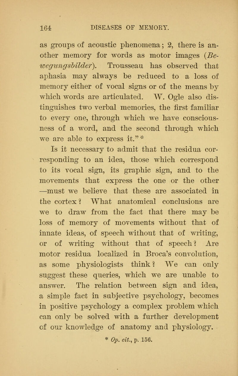 as groups of acoustic phenomena; 2, there is an- other memory for words as motor images {Be- wegungsbilder). Trousseau has observed that aphasia may always be reduced to a loss of memory either of vocal signs or of the means by which words are articulated. W. Ogle also dis- tinguishes two verbal memories, the first familiar to every one, through which we have conscious- ness of a word, and the second through which we are able to express it.* Is it necessary to admit that the residua cor- responding to an idea, those which correspond to its vocal sign, its graphic sign, and to the movements that express the one or the other —must we believe that these are associated in the cortex ? What anatomical conclusions are we to draw from the fact that there may be loss of memory of movements without that of innate ideas, of speech without that of writing, or of writing without that of speech? Are motor residua localized in Broca's convolution, as some physiologists think % We can only suggest these queries, which we are unable to answer. The relation between sign and idea, a simple fact in sabjective psychology, becomes in positive psychology a complex problem which can only be solved with a further development of our knowledge of anatomy and physiology.