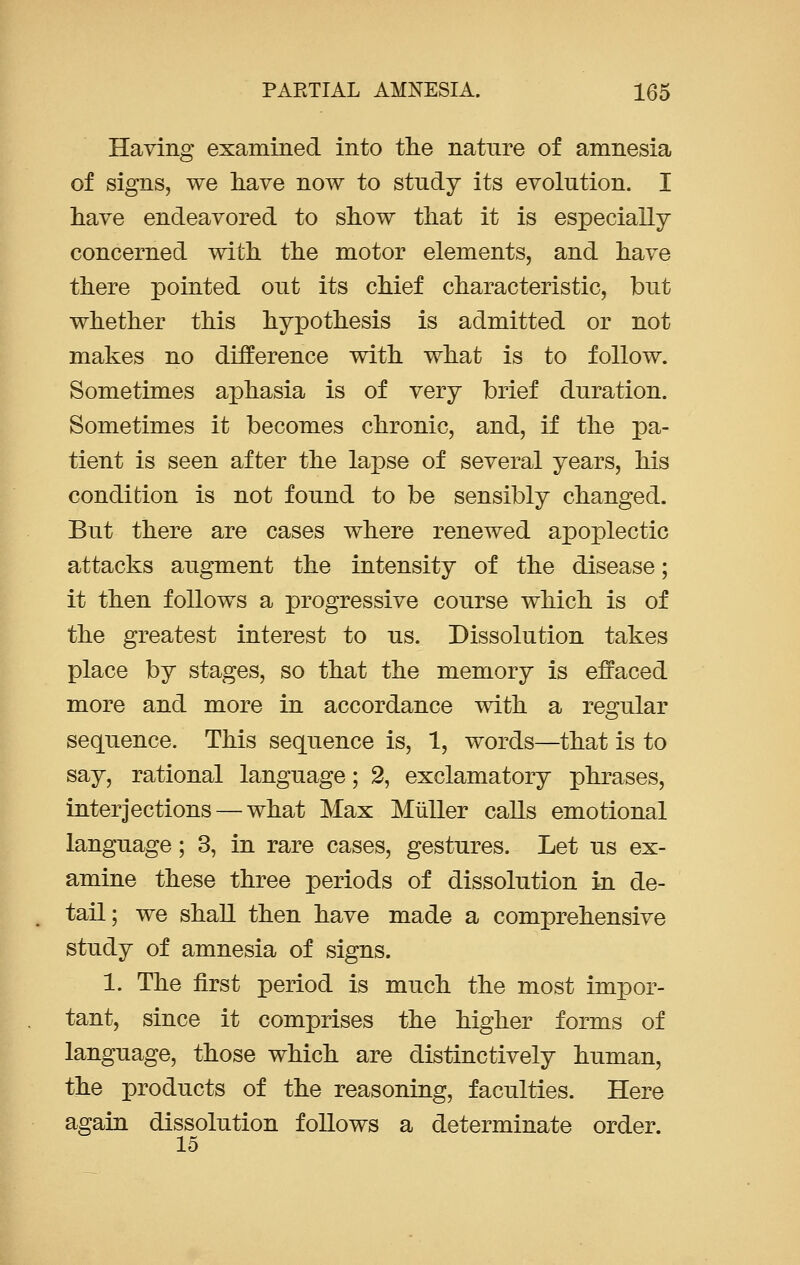 Having examined into the nature of amnesia of signs, we have now to study its evolution. I have endeavored to show that it is especially concerned with the motor elements, and have there pointed out its chief characteristic, but whether this hypothesis is admitted or not makes no difference with what is to follow. Sometimes aphasia is of very brief duration. Sometimes it becomes chronic, and, if the pa- tient is seen after the lapse of several years, his condition is not found to be sensibly changed. But there are cases where renewed apoplectic attacks augment the intensity of the disease; it then follows a progressive course which is of the greatest interest to us. Dissolution takes place by stages, so that the memory is effaced more and more in accordance with a regular sequence. This sequence is, 1, words—that is to say, rational language; 2, exclamatory phrases, interjections — what Max Miiller calls emotional language; 3, in rare cases, gestures. Let us ex- amine these three periods of dissolution in de- tail; we shall then have made a comprehensive study of amnesia of signs. 1. The first period is much the most impor- tant, since it comprises the higher forms of language, those which are distinctively human, the products of the reasoning, faculties. Here again dissolution follows a determinate order. 15