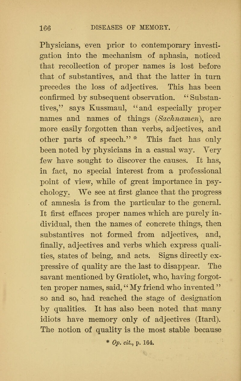 Physicians, even prior to contemporary investi- gation into the mechanism of aphasia, noticed that recollection of proper names is lost before that of substantives, and that the latter in turn precedes the loss of adjectives. This has been confirmed by subsequent observation.  Substan- tives, says Kussmaul, and especially proper names and names of things (Sachnamen), are more easily forgotten than verbs, adjectives, and other parts of speech. * This fact has only been noted by physicians in a casual way. Very few have sought to discover the causes. It has, in fact, no special interest from a professional point of view, while of great importance in psy- chology. We see at first glance that the progress of amnesia is from the particular to the general. It first effaces proper names which are purely in- dividual, then the names of concrete things, then substantives not formed from adjectives, and, finally, adjectives and verbs which express quali- ties, states of being, and acts. Signs directly ex- pressive of quality are the last to disappear. The savant mentioned by G-ratiolet, who, having forgot- ten proper names, said, My friend who invented  so and so, had reached the stage of designation by qualities. It has also been noted that many idiots have memory only of adjectives (Itard). The notion of quality is the most stable because