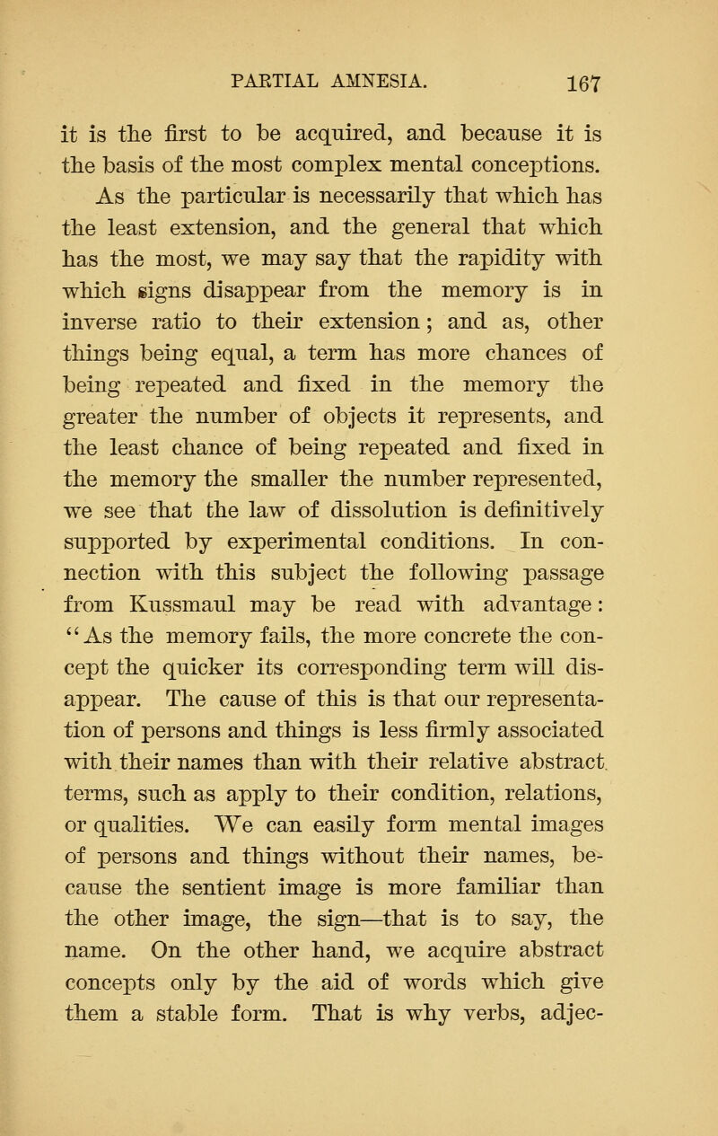 it is the first to be acquired, and because it is the basis of the most complex mental conceptions. As the particular is necessarily that which has the least extension, and the general that which has the most, we may say that the rapidity with which signs disappear from the memory is in inverse ratio to their extension; and as, other things being equal, a term has more chances of being repeated and fixed in the memory the greater the number of objects it represents, and the least chance of being repeated and fixed in the memory the smaller the number represented, we see that the law of dissolution is definitively supported by experimental conditions. In con- nection with this subject the following passage from Kussmaul may be read with advantage:  As the memory fails, the more concrete the con- cept the quicker its corresponding term will dis- appear. The cause of this is that our representa- tion of persons and things is less firmly associated with their names than with their relative abstract, terms, such as apply to their condition, relations, or qualities. We can easily form mental images of persons and things without their names, be- cause the sentient image is more familiar than the other image, the sign—that is to say, the name. On the other hand, we acquire abstract concepts only by the aid of words which give them a stable form. That is why verbs, adjec-