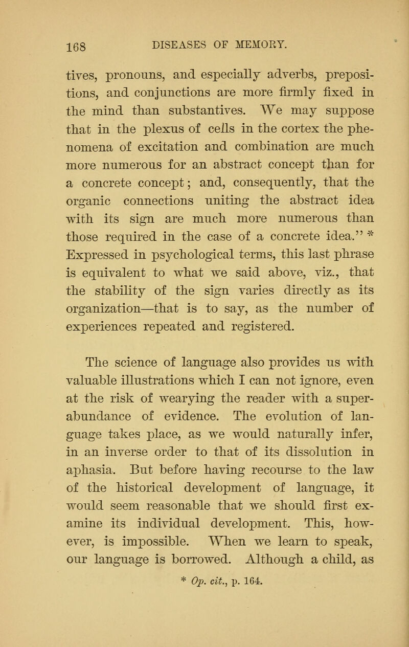 tives, pronouns, and especially adverbs, preposi- tions, and conjunctions are more firmly fixed in the mind than substantives. We may suppose that in the plexus of cells in the cortex the phe- nomena of excitation and combination are much more numerous for an abstract concept than for a concrete concept; and, consequently, that the organic connections uniting the abstract idea with its sign are much more numerous than those required in the case of a concrete idea. * Expressed in psychological terms, this last phrase is equivalent to what we said above, viz., that the stability of the sign varies directly as its organization—that is to say, as the number of experiences repeated and registered. The science of language also provides us with valuable illustrations which I can not ignore, even at the risk of wearying the reader with a super- abundance of evidence. The evolution of lan- guage takes place, as we would naturally infer, in an inverse order to that of its dissolution in aphasia. But before having recourse to the law of the historical development of language, it would seem reasonable that we should first ex- amine its individual development. This, how- ever, is impossible. When we learn to speak, our language is borrowed. Although a child, as
