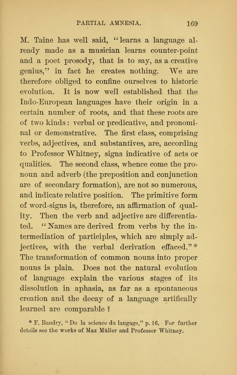 M. Taine has well said, learns a language al- ready made as a musician learns counter-point and a poet prosody, that is to say, as a creative genius, in fact lie creates nothing. We are therefore obliged to confine ourselves to historic evolution. It is now well established that the Indo-European languages have their origin in a certain number of roots, and that these roots are of two kinds : verbal or predicative, and pronomi- nal or demonstrative. The first class, comprising verbs, adjectives, and substantives, are, according to Professor Whitney, signs indicative of acts or qualities. The second class, whence come the pro- noun and adverb (the preposition and conjunction are of secondary formation), are not so numerous, and indicate relative position. The primitive form of word-signs is, therefore, an affirmation of qual- ity. Then the verb and adjective are differentia- ted.  Names are derived from verbs by the in- termediation of participles, which are simply ad- jectives, with the verbal derivation effaced. * The transformation of common nouns into proper nouns is plain. Does not the natural evolution of language explain the various stages of its dissolution in aphasia, as far as a spontaneous creation and the decay of a language artifically learned are comparable \ * F. Baudry, De la science du langage, p. 16. For further details see the works of Max Miiller and Professor Whitney.