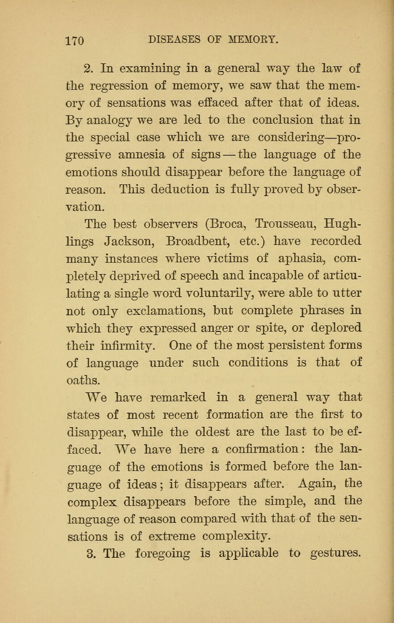 2. In examining in a general way the law of the regression of memory, we saw that the mem- ory of sensations was effaced after that of ideas. By analogy we are led to the conclusion that in the special case which we are considering—pro- gressive amnesia of signs — the language of the emotions should disappear before the language of reason. This deduction is fully proved by obser- vation. The best observers (Broca, Trousseau, Hugh- lings Jackson, Broadbent, etc.) have recorded many instances where victims of aphasia, com- pletely deprived of speech and incapable of articu- lating a single word voluntarily, were able to utter not only exclamations, but complete phrases in which they expressed anger or spite, or deplored their infirmity. One of the most persistent forms of language under such conditions is that of oaths. We have remarked in a general way that states of most recent formation are the first to disappear, while the oldest are the last to be ef- faced. We have here a confirmation: the lan- guage of the emotions is formed before the lan- guage of ideas; it disappears after. Again, the complex disappears before the simple, and the language of reason compared with that of the sen- sations is of extreme complexity. 3. The foregoing is applicable to gestures.