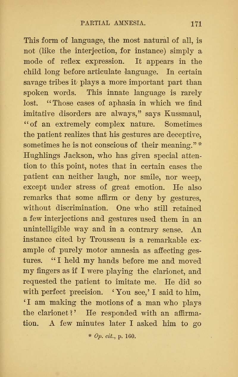 This form of language, the most natural of all, is not (like the interjection, for instance) simply a mode of reflex expression. It appears in the child long before articulate language. In certain savage tribes it plays a more important part than spoken words. This innate language is rarely lost.  Those cases of aphasia in which we find imitative disorders are always, says Kussmaul, of an extremely complex nature. Sometimes the patient realizes that his gestures are deceptive, sometimes he is not conscious of their meaning. * Hughlings Jackson, who has given special atten- tion to this point, notes that in certain cases the patient can neither laugh, nor smile, nor weep, except under stress of great emotion. He also remarks that some affirm or deny by gestures, without discrimination. One who still retained a few interjections and gestures used them in an unintelligible way and in a contrary sense. An instance cited by Trousseau is a remarkable ex- ample of purely motor amnesia as affecting ges- tures.  I held my hands before me and moved my fingers as if I were playing the clarionet, and requested the patient to imitate me. He did so with perfect precision. 'You see,' I said to him, ' I am making the motions of a man who plays the clarionet?' He responded with an affirma- tion. A few minutes later I asked him to go