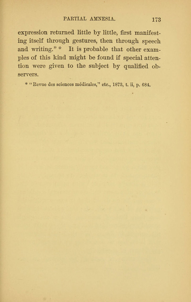 expression returned little by little, first manifest- ing itself through gestures, then through speech and writing. * It is probable that other exam- ples of this kind might be found if special atten- tion were given to the subject by qualified ob- servers. * Revue des sciences medicales, etc., 1873, t. ii, p. 684.