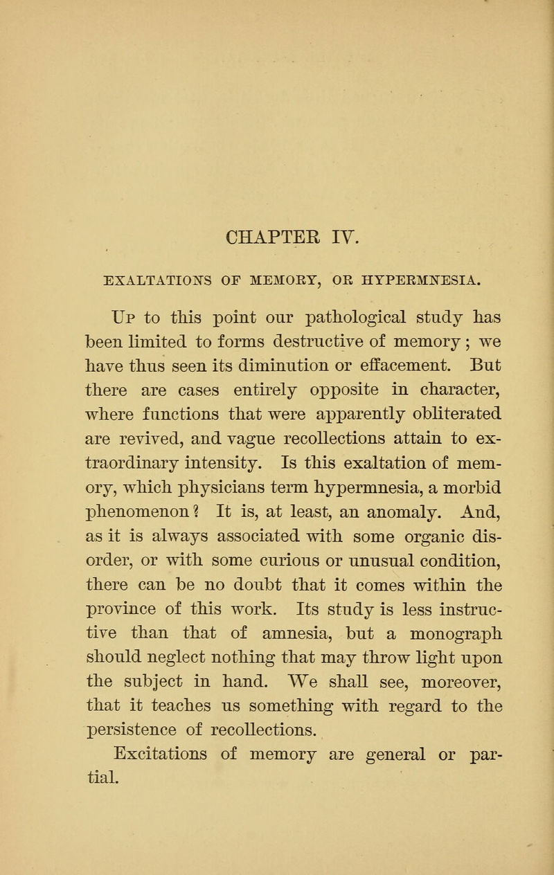 CHAPTER IV. EXALTATIONS OF MEMORY, OE HYPERMOT3SIA. Up to this point our pathological study has been limited to forms destructive of memory ; we have thus seen its diminution or effacement. But there are cases entirely opposite in character, where functions that were apparently obliterated are revived, and vague recollections attain to ex- traordinary intensity. Is this exaltation of mem- ory, which physicians term hypermnesia, a morbid phenomenon? It is, at least, an anomaly. And, as it is always associated with some organic dis- order, or with some curious or unusual condition, there can be no doubt that it comes within the province of this work. Its study is less instruc- tive than that of amnesia, but a monograph should neglect nothing that may throw light upon the subject in hand. We shall see, moreover, that it teaches us something with regard to the persistence of recollections. Excitations of memory are general or par- tial.