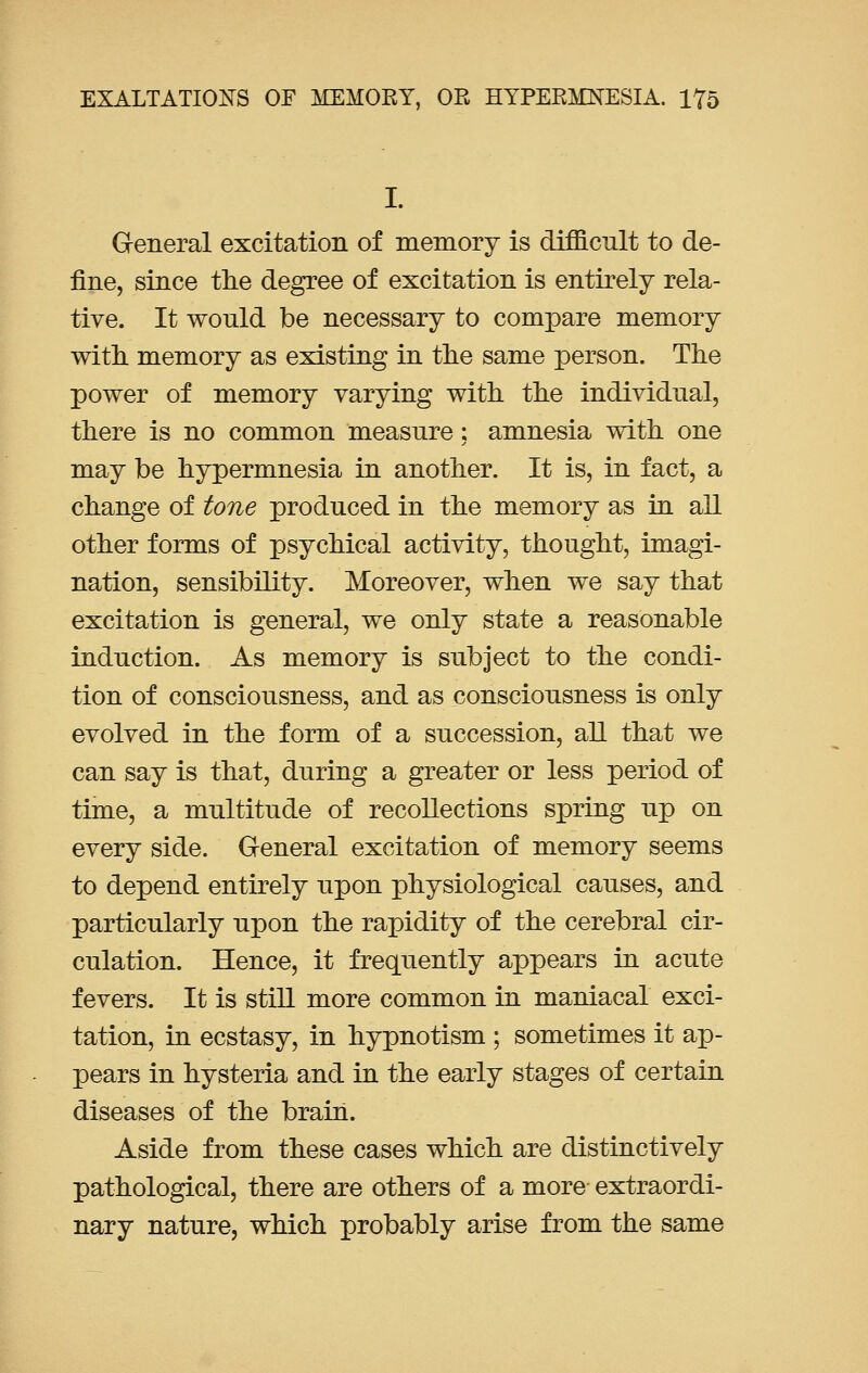 I. General excitation of memory is difficult to de- fine, since the degree of excitation is entirely rela- tive. It wonld be necessary to compare memory with, memory as existing in the same person. The power of memory varying with the individual, there is no common measure: amnesia with one may be hypermnesia in another. It is, in fact, a change of tone produced in the memory as in all other forms of psychical activity, thought, imagi- nation, sensibility. Moreover, when we say that excitation is general, we only state a reasonable induction. As memory is subject to the condi- tion of consciousness, and as consciousness is only evolved in the form of a succession, all that we can say is that, during a greater or less period of time, a multitude of recollections spring up on every side. General excitation of memory seems to depend entirely upon physiological causes, and particularly upon the rapidity of the cerebral cir- culation. Hence, it frequently appears in acute fevers. It is still more common in maniacal exci- tation, in ecstasy, in hypnotism ; sometimes it ap- pears in hysteria and in the early stages of certain diseases of the brain. Aside from these cases which are distinctively pathological, there are others of a more extraordi- nary nature, which probably arise from the same