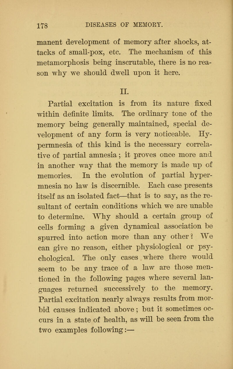 manent development of memory after shocks, at- tacks of small-pox, etc. The mechanism of this metamorphosis being inscrutable, there is no rea- son why we shonld dwell npon it here. II. Partial excitation is from its natnre fixed within definite limits. The ordinary tone of the memory being generally maintained, special de- velopment of any form is very noticeable. Hy- permnesia of this kind is the necessary correla- tive of partial amnesia; it proves once more and in another way that the memory is made up of memories. In the evolution of partial hyper- mnesia no law is discernible. Each case presents itself as an isolated fact—that is to say, as the re- sultant of certain conditions which we are unable to determine. Why should a certain group of cells forming a given dynamical association be spurred into action more than any other? We can give no reason, either physiological or psy- chological. The only cases where there would seem to be any trace of a law are those men- tioned in the following pages where several lan- guages returned successively to the memory. Partial excitation nearly always results from mor- bid causes indicated above; but it sometimes oc- curs in a state of health, as will be seen from the two examples following:—