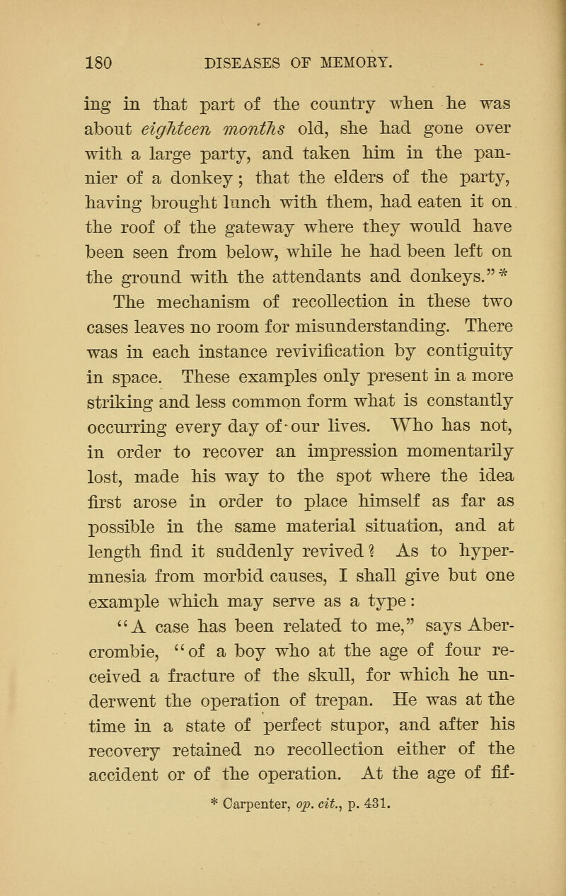 ing in that part of the country when he was about eighteen months old, she had gone over with a large party, and taken him in the pan- nier of a donkey; that the elders of the party, having brought lunch with them, had eaten it on the roof of the gateway where they would have been seen from below, while he had been left on the ground with the attendants and donkeys.* The mechanism of recollection in these two cases leaves no room for misunderstanding. There was in each instance revivification by contiguity in space. These examples only present in a more striking and less common form what is constantly occurring every day of - our lives. Who has not, in order to recover an impression momentarily lost, made his way to the spot where the idea first arose in order to place himself as far as possible in the same material situation, and at length find it suddenly revived ? As to hyper- mnesia from morbid causes, I shall give but one example which may serve as a type:  A case has been related to me, says Aber- crombie, of a boy who at the age of four re- ceived a fracture of the skull, for which he un- derwent the operation of trepan. He was at the time in a state of perfect stupor, and after his recovery retained no recollection either of the accident or of the operation. At the age of fif- * Carpenter, op. cit., p. 431.