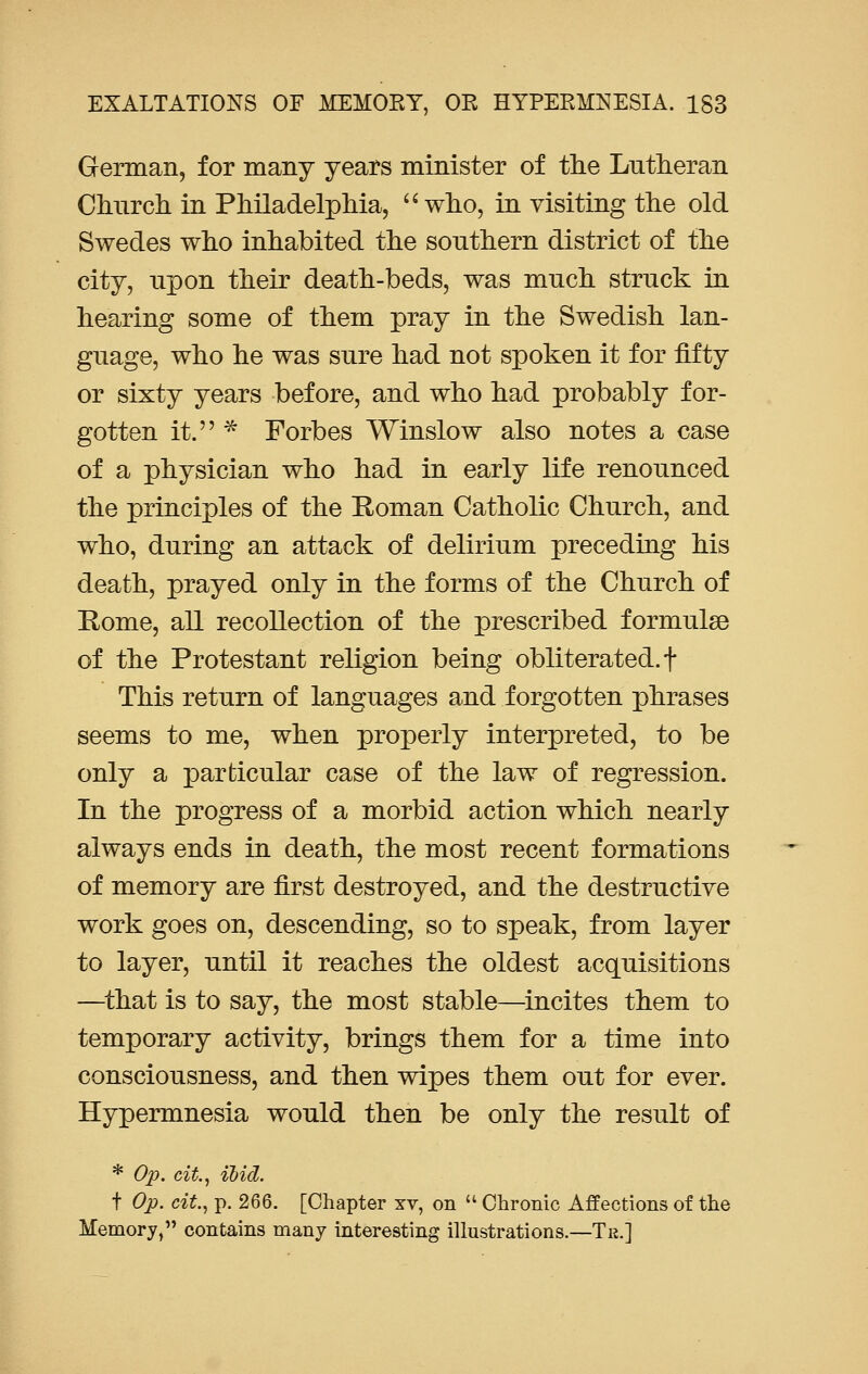 German, for many years minister of the Lutheran Church in Philadelphia,  who, in visiting the old Swedes who inhabited the southern district of the city, upon their death-beds, was much struck in hearing some of them pray in the Swedish lan- guage, who he was sure had not spoken it for fifty or sixty years before, and who had probably for- gotten it. * Forbes Winslow also notes a case of a physician who had in early life renounced the principles of the Roman Catholic Church, and who, during an attack of delirium preceding his death, prayed only in the forms of the Church of Rome, all recollection of the prescribed formulae of the Protestant religion being obliterated, f This return of languages and forgotten phrases seems to me, when properly interpreted, to be only a particular case of the law of regression. In the progress of a morbid action which nearly always ends in death, the most recent formations of memory are first destroyed, and the destructive work goes on, descending, so to speak, from layer to layer, until it reaches the oldest acquisitions —that is to say, the most stable—incites them to temporary activity, brings them for a time into consciousness, and then wipes them out for ever. Hypermnesia would then be only the result of * Op. cit., ibid. t Op. cit., p. 266. [Chapter xv, on  Chronic Affections of the Memory, contains many interesting illustrations.—Tk.]