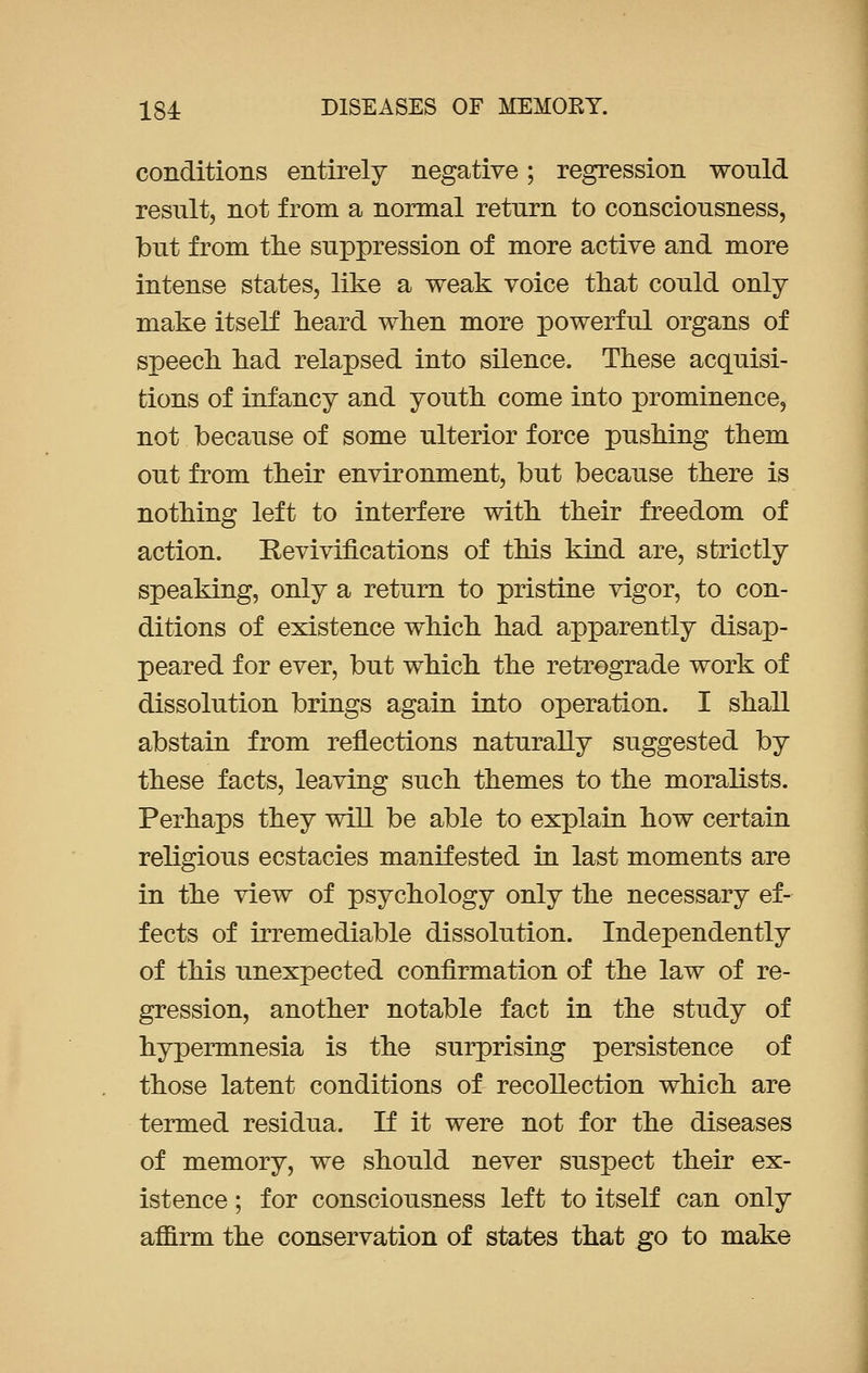 conditions entirely negative; regression would result, not from a normal return to consciousness, but from the suppression of more active and more intense states, like a weak voice that could only- make itself heard when more powerful organs of speech had relapsed into silence. These acquisi- tions of infancy and youth come into prominence, not because of some ulterior force pushing them out from their environment, but because there is nothing left to interfere with their freedom of action. Revivifications of this kind are, strictly speaking, only a return to pristine vigor, to con- ditions of existence which had apparently disap- peared for ever, but which the retrograde work of dissolution brings again into operation. I shall abstain from reflections naturally suggested by these facts, leaving such themes to the moralists. Perhaps they will be able to explain how certain religious ecstacies manifested in last moments are in the view of psychology only the necessary ef- fects of irremediable dissolution. Independently of this unexpected confirmation of the law of re- gression, another notable fact in the study of hypermnesia is the surprising persistence of those latent conditions of recollection which are termed residua. If it were not for the diseases of memory, we should never suspect their ex- istence ; for consciousness left to itself can only affirm the conservation of states that go to make