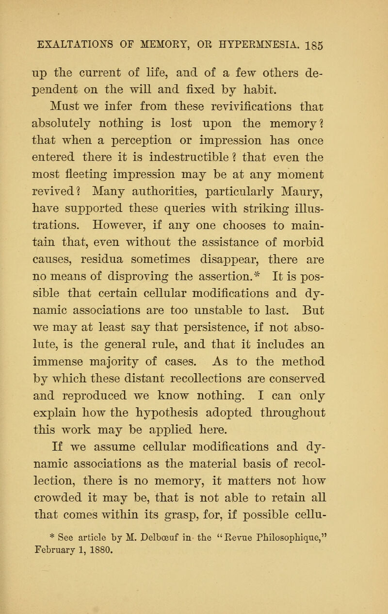up the current of life, and of a few others de- pendent on the will and fixed by habit. Must we infer from these revivifications that absolutely nothing is lost upon the memory? that when a perception or impression has once entered there it is indestructible ? that even the most fleeting impression may be at any moment revived? Many authorities, particularly Maury, have supported these queries with striking illus- trations. However, if any one chooses to main- tain that, even without the assistance of morbid causes, residua sometimes disappear, there are no means of disproving the assertion.* It is pos- sible that certain cellular modifications and dy- namic associations are too unstable to last. But we may at least say that persistence, if not abso- lute, is the general rule, and that it includes an immense majority of cases. As to the method by which these distant recollections are conserved and reproduced we know nothing. I can only explain how the hypothesis adopted throughout this work may be applied here. If we assume cellular modifications and dy- namic associations as the material basis of recol- lection, there is no memory, it matters not how crowded it may be, that is not able to retain all that comes within its grasp, for, if possible cellu- * See article by M. Delbceuf in the Revue Philosophique, February 1, 1880.