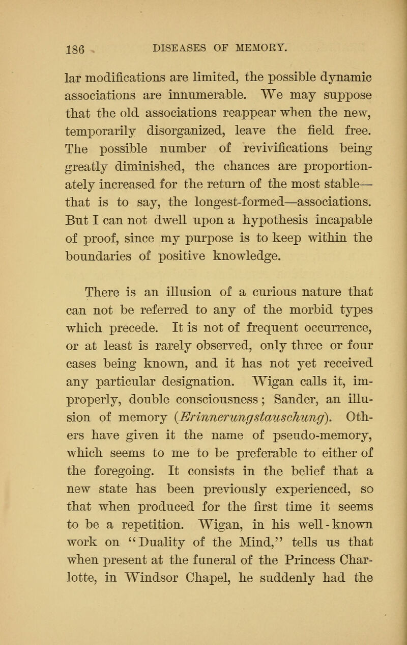 lar modifications are limited, the possible dynamic associations are innumerable. We may suppose that the old associations reappear when the new, temporarily disorganized, leave the field free. The possible number of revivifications being greatly diminished, the chances are proportion- ately increased for the return of the most stable— that is to say, the longest-formed—associations. But I can not dwell upon a hypothesis incapable of proof, since my purpose is to keep within the boundaries of positive knowledge. There is an illusion of a curious nature that can not be referred to any of the morbid types which precede. It is not of frequent occurrence, or at least is rarely observed, only three or four cases being known, and it has not yet received any particular designation. Wigan calls it, im- properly, double consciousness; Sander, an illu- sion of memory (JErinnerungstauscliwig). Oth- ers have given it the name of pseudo-memory, which seems to me to be preferable to either of the foregoing. It consists in the belief that a new state has been previously experienced, so that when produced for the first time it seems to be a repetition. Wigan, in his well-known work on  Duality of the Mind, tells us that when present at the funeral of the Princess Char- lotte, in Windsor Chapel, he suddenly had the
