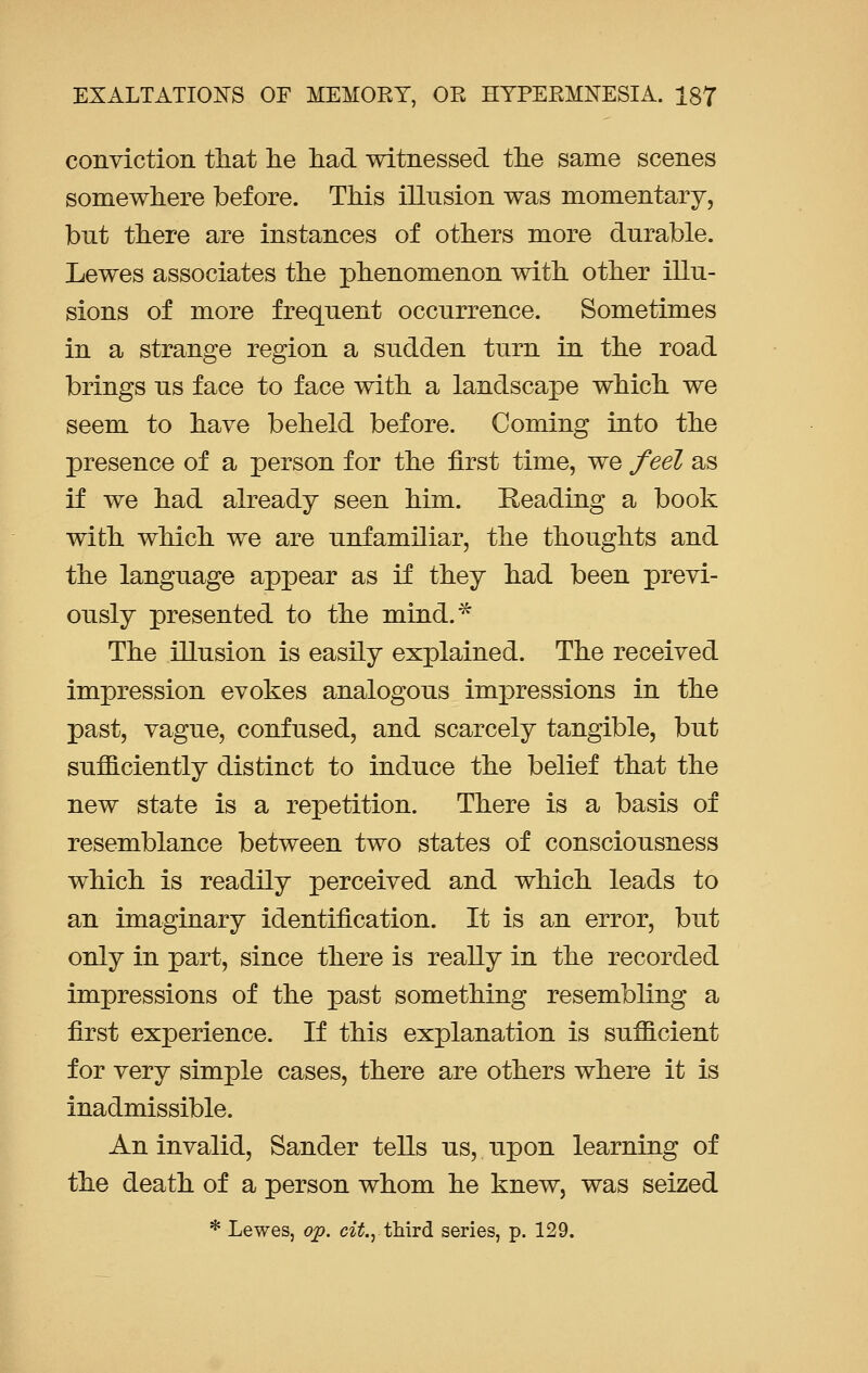 conviction that he had witnessed the same scenes somewhere before. This illusion was momentary, but there are instances of others more durable. Lewes associates the phenomenon with other illu- sions of more frequent occurrence. Sometimes in a strange region a sudden turn in the road brings us face to face with a landscape which we seem to have beheld before. Coming into the presence of a person for the first time, we feel as if we had already seen him. Reading a book with which we are unfamiliar, the thoughts and the language appear as if they had been previ- ously presented to the mind.* The illusion is easily explained. The received impression evokes analogous impressions in the past, vague, confused, and scarcely tangible, but sufficiently distinct to induce the belief that the new state is a repetition. There is a basis of resemblance between two states of consciousness which is readily perceived and which leads to an imaginary identification. It is an error, but only in part, since there is really in the recorded impressions of the past something resembling a first experience. If this explanation is sufficient for very simple cases, there are others where it is inadmissible. An invalid, Sander tells us, upon learning of the death of a person whom he knew, was seized * Lewes, op. cit., third series, p. 129.
