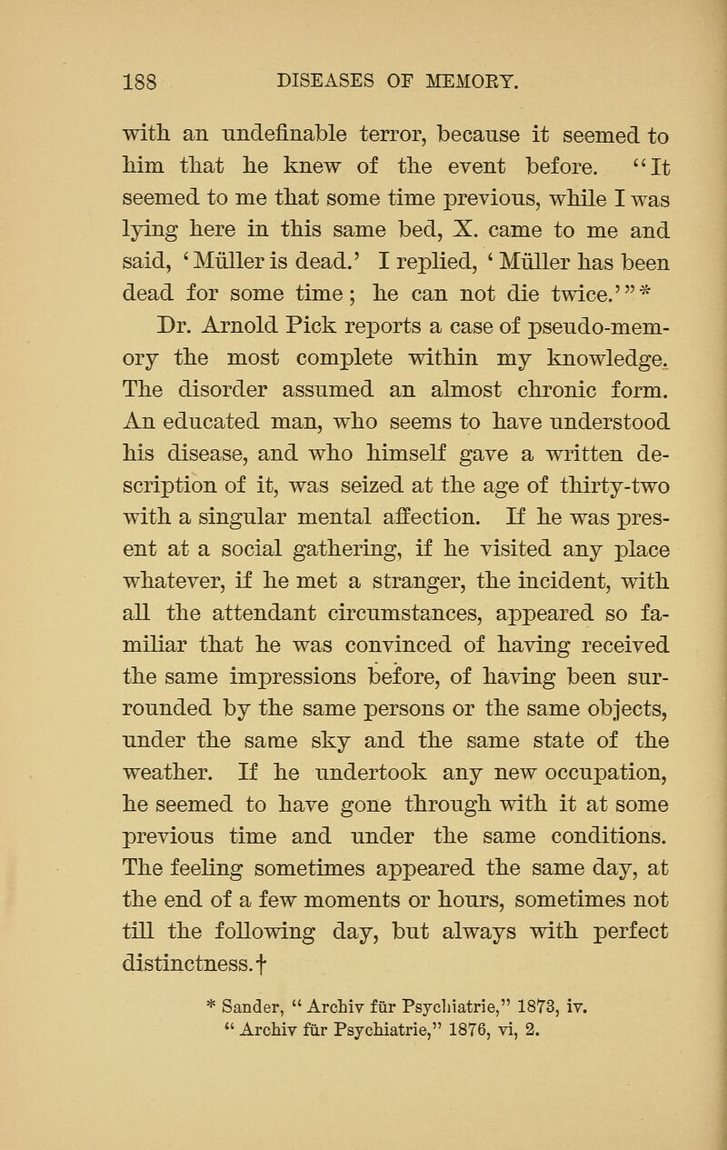 with an undefinable terror, because it seemed to Mm that he knew of the event before. It seemed to me that some time previous, while I was lying here in this same bed, X. came to me and said, ' Muller is dead.' I replied, ' Muller has been dead for some time; he can not die twice.5* Dr. Arnold Pick reports a case of pseudo-mem- ory the most complete within my knowledge. The disorder assumed an almost chronic form. An educated man, who seems to have understood his disease, and who himself gave a written de- scription of it, was seized at the age of thirty-two with a singular mental affection. If he was pres- ent at a social gathering, if he visited any place whatever, if he met a stranger, the incident, with all the attendant circumstances, appeared so fa- miliar that he was convinced of having received the same impressions before, of having been sur- rounded by the same persons or the same objects, under the same sky and the same state of the weather. If he undertook any new occupation, he seemed to have gone through with it at some previous time and under the same conditions. The feeling sometimes appeared the same day, at the end of a few moments or hours, sometimes not till the following day, but always with perfect distinctness, f * Sander,  Arahiv fur Psychiatrie, 1873, iv.  Archiv fur Psychiatrie, 1876, vi, 2.
