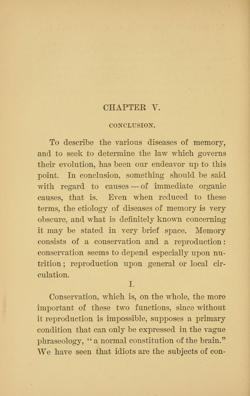 CHAPTER Y. CONCLUSION. To describe the various diseases of memory, and to seek to determine the law which governs their evolution, has been our endeavor np to this point. In conclusion, something should be said with regard to causes — of immediate organic causes, that is. Even when reduced to these terms, the etiology of diseases of memory is very obscure, and what is definitely known concerning it may be stated in very brief space. Memory consists of a conservation and a reproduction: conservation seems to depend especially upon nu- trition ; reproduction npon general or local cir- culation. I Conservation, which is, on the whole, the more important of these two functions, since without it reproduction is impossible, supposes a primary condition that can only be expressed in the vague phraseology,  a normal constitution of the brain. We have seen that idiots are the subjects of con-