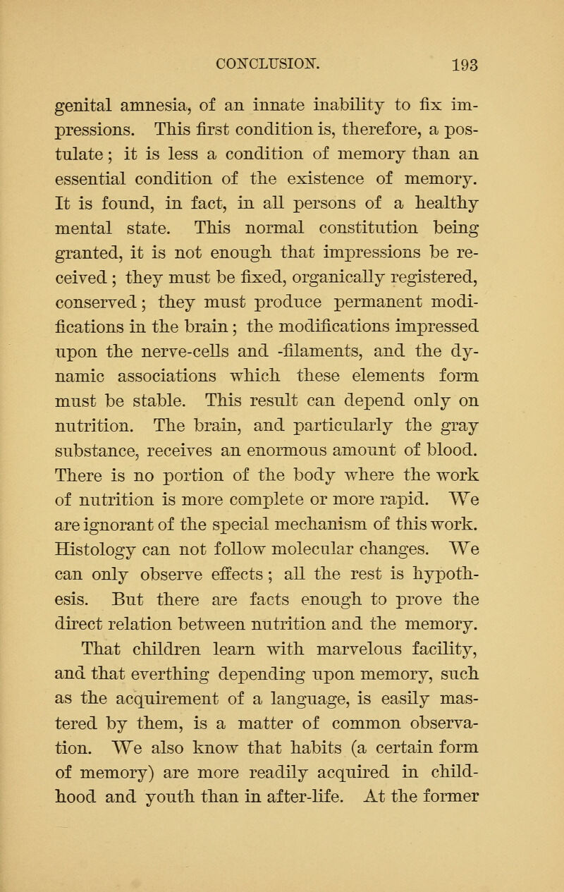 genital amnesia, of an innate inability to fix im- pressions. This first condition is, therefore, a pos- tulate ; it is less a condition of memory than an essential condition of the existence of memory. It is fonnd, in fact, in all persons of a healthy mental state. This normal constitution being granted, it is not enough that impressions be re- ceived ; they must be fixed, organically registered, conserved; they must produce permanent modi- fications in the brain; the modifications impressed upon the nerve-cells and -filaments, and the dy- namic associations which these elements form must be stable. This result can depend only on nutrition. The brain, and particularly the gray substance, receives an enormous amount of blood. There is no portion of the body where the work of nutrition is more complete or more rapid. We are ignorant of the special mechanism of this work. Histology can not follow molecular changes. We can only observe effects; all the rest is hypoth- esis. But there are facts enough to prove the direct relation between nutrition and the memory. That children learn with marvelous facility, and that everthing depending upon memory, such as the acquirement of a language, is easily mas- tered by them, is a matter of common observa- tion. We also know that habits (a certain form of memory) are more readily acquired in child- hood and youth than in after-life. At the former