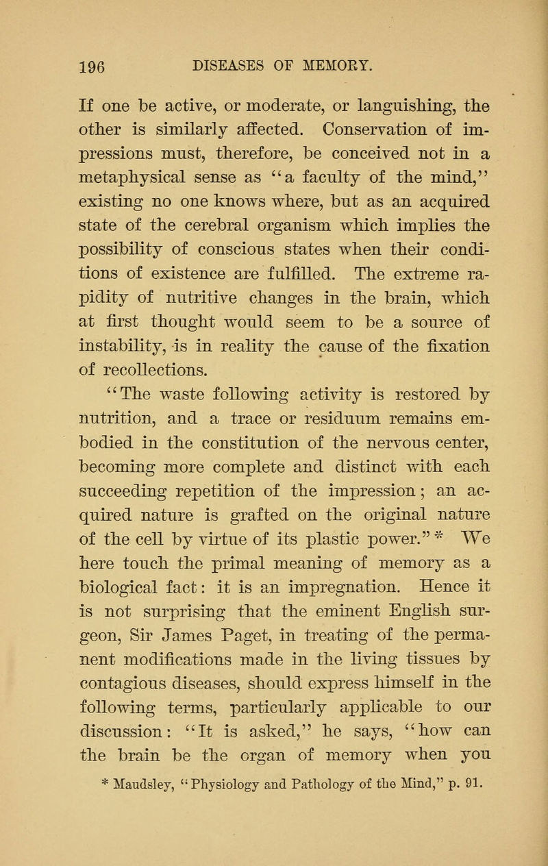 If one be active, or moderate, or languishing, the other is similarly affected. Conservation of im- pressions must, therefore, be conceived not in a metaphysical sense as a faculty of the mind, existing no one knows where, but as an acquired state of the cerebral organism which implies the possibility of conscious states when their condi- tions of existence are fulfilled. The extreme ra- pidity of nutritive changes in the brain, which at first thought would seem to be a source of instability, is in reality the cause of the fixation of recollections. The waste following activity is restored by nutrition, and a trace or residuum remains em- bodied in the constitution of the nervous center, becoming more complete and distinct with each succeeding repetition of the impression; an ac- quired nature is grafted on the original nature of the cell by virtue of its plastic power. * We here touch the primal meaning of memory as a biological fact: it is an impregnation. Hence it is not surprising that the eminent English sur- geon, Sir James Paget, in treating of the perma- nent modifications made in the living tissues by contagious diseases, should express himself in the following terms, particularly applicable to our discussion: It is asked, he says, how can the brain be the organ of memory when you * Maudsley, Physiology and Pathology of the Mind, p. 91.