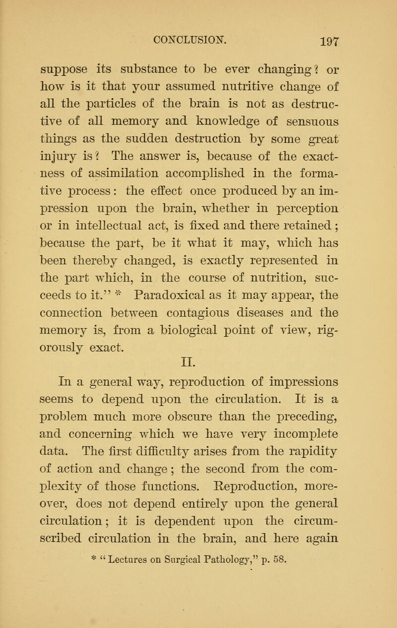 suppose its substance to be ever changing? or how is it that your assumed nutritive change of all the particles of the brain is not as destruc- tive of all memory and knowledge of sensuous things as the sudden destruction by some great injury is? The answer is, because of the exact- ness of assimilation accomplished in the forma- tive process : the effect once produced by an im- pression upon the brain, whether in perception or in intellectual act, is fixed and there retained ; because the part, be it what it may, which has been thereby changed, is exactly represented in the part which, in the course of nutrition, suc- ceeds to it. * Paradoxical as it may appear, the connection between contagious diseases and the memory is, from a biological point of view, rig- orously exact. II. In a general way, reproduction of impressions seems to depend upon the circulation. It is a problem much more obscure than the preceding, and concerning which we have very incomplete data. The first difficulty arises from the rapidity of action and change; the second from the com- plexity of those functions. Reproduction, more- over, does not depend entirely upon the general circulation; it is dependent upon the circum- scribed circulation in the brain, and here again *  Lectures on Surgical Pathology, p. 58.