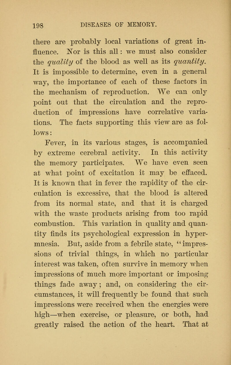 there are probably local variations of great in- fluence. Nor is this all: we must also consider the quality of the blood as well as its quantity. It is impossible to determine, even in a general way, the importance of each of these factors in the mechanism of reproduction. We can only point out that the circulation and the repro- duction of impressions have correlative varia- tions. The facts supporting this view are as fol- lows: Fever, in its various stages, is accompanied by extreme cerebral activity. In this activity the memory participates. We have even seen at what point of excitation it may be effaced. It is known that in fever the rapidity of the cir- culation is excessive, that the blood is altered from its normal state, and that it is charged with the waste products arising from too rapid combustion. This variation in quality and quan- tity finds its psychological expression in hyper- mnesia. But, aside from a febrile state,  impres- sions of trivial things, in which no particular interest was taken, often survive in memory when impressions of much more important or imposing things fade away; and, on considering the cir- cumstances, it will frequently be found that such impressions were received when the energies were high—when exercise, or pleasure, or both, had greatly raised the action of the heart. That at