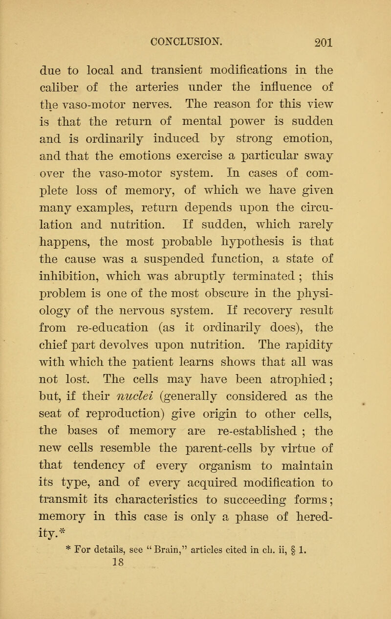 due to local and transient modifications in the caliber of the arteries under the influence of the vaso-motor nerves. The reason for this view is that the return of mental power is sudden and is ordinarily induced by strong emotion, and that the emotions exercise a particular sway over the vaso-motor system. In cases of com- plete loss of memory, of which we have given many examples, return depends upon the circu- lation and nutrition. If sudden, which rarely happens, the most probable hypothesis is that the cause was a suspended function, a state of inhibition, which was abruptly terminated ; this problem is one of the most obscure in the physi- ology of the nervous system. If recovery result from re-education (as it ordinarily does), the chief part devolves upon nutrition. The rapidity with which the patient learns shows that all was not lost. The cells may have been atrophied; but, if their nuclei (generally considered as the seat of reproduction) give origin to other cells, the bases of memory are re-established ; the new cells resemble the parent-cells by virtue of that tendency of every organism to maintain its type, and of every acquired modification to transmit its characteristics to succeeding forms; memory in this case is only a phase of hered- ity.* * For details, see Brain, articles cited in cb. ii, § 1. 18