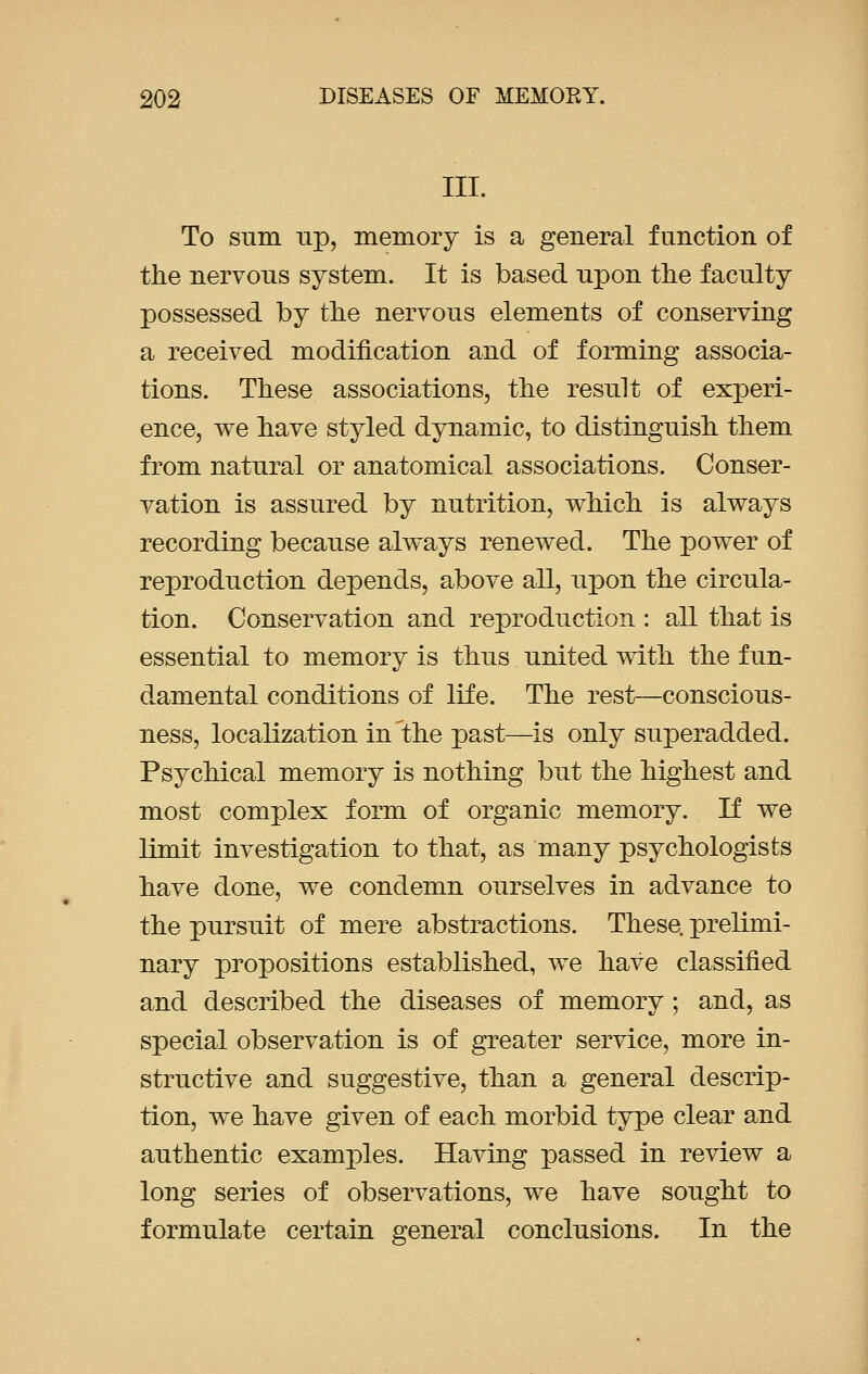 III. To sum up, memory is a general function of the nervous system. It is based upon the faculty possessed by the nervous elements of conserving a received modification and of forming associa- tions. These associations, the result of experi- ence, we have styled dynamic, to distinguish them from natural or anatomical associations. Conser- vation is assured by nutrition, which is always recording because always renewed. The power of reproduction depends, above all, upon the circula- tion. Conservation and reproduction : all that is essential to memory is thus united with the fun- damental conditions of life. The rest—conscious- ness, localization in the past—is only superadded. Psychical memory is nothing but the highest and most complex form of organic memory. If we limit investigation to that, as many psychologists have done, we condemn ourselves in advance to the pursuit of mere abstractions. These, prelimi- nary propositions established, we have classified and described the diseases of memory; and, as special observation is of greater service, more in- structive and suggestive, than a general descrip- tion, we have given of each morbid type clear and authentic examples. Having passed in review a long series of observations, we have sought to formulate certain general conclusions. In the