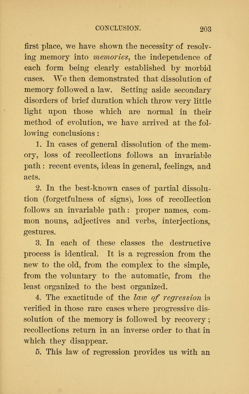 first place, we have shown the necessity of resolv- ing memory into memories', the independence of each form being clearly established by morbid cases. We then demonstrated that dissolution of memory followed a law. Setting aside secondary disorders of brief duration which throw very little light upon those which are normal in their method of evolution, we have arrived at the fol- lowing conclusions : 1. In cases of general dissolution of the mem- ory, loss of recollections follows an invariable path : recent events, ideas in general, feelings, and acts. 2. In the best-known cases of partial dissolu- tion (forgetfulness of signs), loss of recollection follows an invariable path: proper names, com- mon nouns, adjectives and verbs, interjections, gestures. 3. In each of these classes the destructive process is identical. It is a regression from the new to the old, from the complex to the simple, from the voluntary to the automatic, from the least organized to the best organized. 4. The exactitude of the law of regression is verified in those rare cases where progressive dis- solution of the memory is followed by recovery; recollections return in an inverse order to that in which they disappear. 5. This law of regression provides us with an