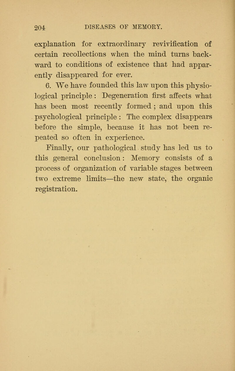 explanation for extraordinary revivification of certain recollections when the mind turns back- ward to conditions of existence that had appar- ently disappeared for ever. 6. We have founded this law upon this physio- logical principle : Degeneration first affects what has been most recently formed; and upon this psychological principle : The complex disappears before the simple, because it has not been re- peated so often in experience. Finally, our pathological study has led us to this general conclusion: Memory consists of a process of organization of variable stages between two extreme limits—the new state, the organic registration.