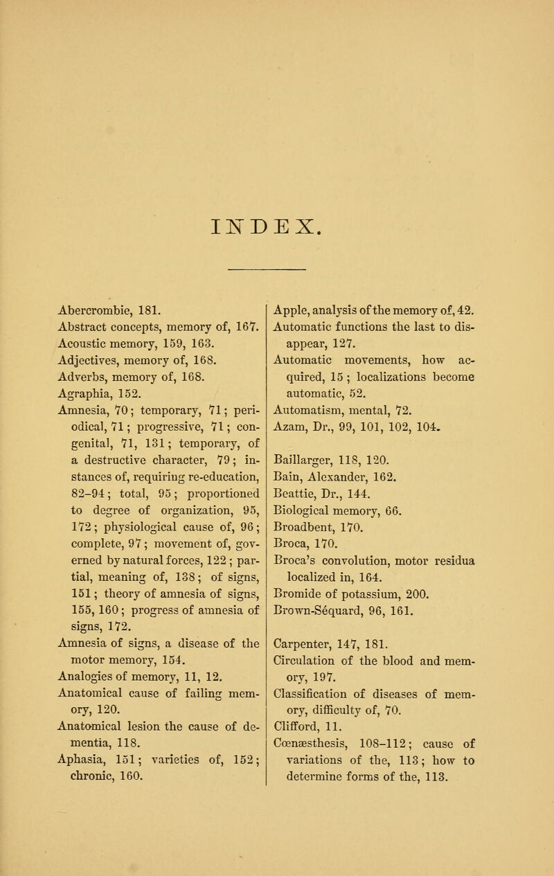 INDEX. Abercrombie, 181. Abstract concepts, memory of, 167. Acoustic memory, 159, 163. Adjectives, memory of, 168. Adverbs, memory of, 168. Agraphia, 152. Amnesia, 70; temporary, 71; peri- odical, 71; progressive, 71; con- genital, 71, 131; temporary, of a destructive character, 79; in- stances of, requiring re-education, 82-94; total, 95; proportioned to degree of organization, 95, 172; physiological cause of, 96; complete, 97; movement of, gov- erned by natural forces, 122 ; par- tial, meaning of, 138; of signs, 151; theory of amnesia of signs, 155,160; progress of amnesia of signs, 172. Amnesia of signs, a disease of the motor memory, 154. Analogies of memory, 11, 12. Anatomical cause of failing mem- ory, 120. Anatomical lesion the cause of de- mentia, 118. Aphasia, 151; varieties of, 152; chronic, 160. Apple, analysis of the memory of, 42. Automatic functions the last to dis- appear, 127. Automatic movements, how ac- quired, 15; localizations become automatic, 52. Automatism, mental, 72. Azam, Dr., 99, 101, 102, 104. Baillarger, 118, 120. Bain, Alexander, 162. Beattie, Dr., 144. Biological memory, 66. Broadbent, 170. Broca, 170. Broca's convolution, motor residua localized in, 164. Bromide of potassium, 200. Brown-Sequard, 96, 161. Carpenter, 147, 181. Circulation of the blood and mem- ory, 197. Classification of diseases of mem- ory, difficulty of, 70. Clifford, 11. Coenaesthesis, 108-112; cause of variations of the, 113; how to determine forms of the, 113.