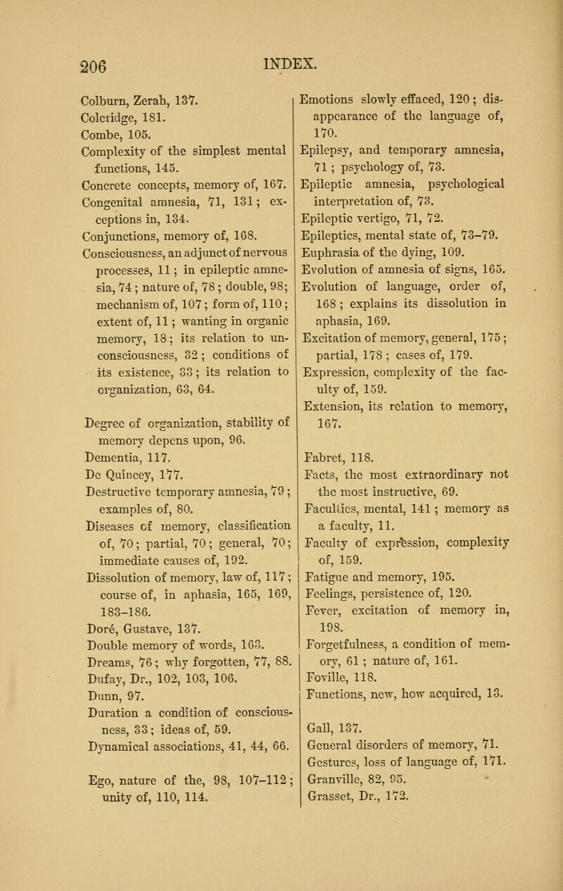 Colburn, Zerah, 137. Coleridge, 181. Combe, 105. Complexity of the simplest mental functions, 145. Concrete concepts, memory of, 167. Congenital amnesia, 71, 131; ex- ceptions in, 134. Conjunctions, memory of, 168. Consciousness, an adjunct of nervous processes, 11; in epileptic amne- sia, 74; nature of, 78 ; double, 98; mechanism of, 107; form of, 110; extent of, 11; wanting in organic memory, 18; its relation to un- consciousness, 32 ; conditions of its existence, 33; its relation to organization, 63, 64. Degree of organization, stability of memory depens upon, 96. Dementia, 117. De Quincey, 177. Destructive temporary amnesia, 79 ; examples of, 80. Diseases of memory, classification of, 70 ; partial, 70 ; general, 70; immediate causes of, 192. Dissolution of memory, law of, 117; course of, in aphasia, 165, 169, 183-186. Dore, Gustave, 137. Double memory of words, 163. Dreams, 76; why forgotten, 77, 88. Dufay, Dr., 102, 103, 106. Dunn, 97. Duration a condition of conscious- ness, 33 ; ideas of, 59. Dynamical associations, 41, 44, 66. Ego, nature of the, 98, 107-112 • unity of, 110, 114. Emotions slowly effaced, 120 ; dis- appearance of the language of, 170. Epilepsy, and temporary amnesia, 71 ; psychology of, 73. Epileptic amnesia, psychological interpretation of, 73. Epileptic vertigo, 71, 72. Epileptics, mental state of, 73-79. Euphrasia of the dying, 109. Evolution of amnesia of signs, 165. Evolution of language, order of, 168 ; explains its dissolution in aphasia, 169. Excitation of memory, general, 175; partial, 178 ; cases of, 179. Expression, complexity of the fac- ulty of, 159. Extension, its relation to memory, 167. Fabret, 118. Facts, the most extraordinary not the most instructive, 69. Faculties, mental, 141 ; memory as a faculty, 11. Faculty of expression, complexity of, 159. Fatigue and memory, 195. Feelings, persistence of, 120. Fever, excitation of memory in, 19S. Forgetfulness, a condition of mem- ory, 61 ; nature of, 161. Foville, 118. Functions, new, how acquired, 13. Gall, 137. General disorders of memory, 71. Gestures, loss of language of, 171. Granville, 82, 95. Grasset, Dr., 172.