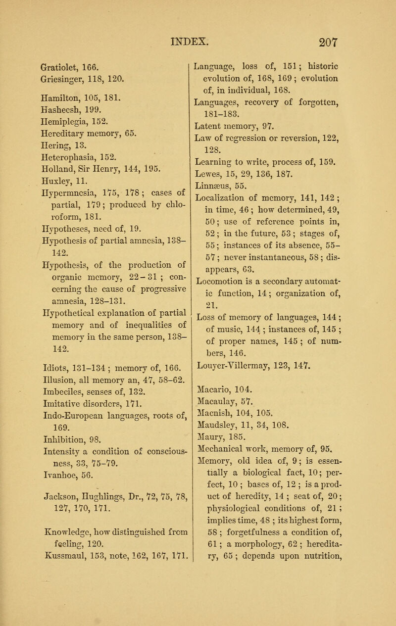 Gratiolet, 166. Griesinger, 118, 120. Hamilton, 105, 181. Hasheesh, 199. Hemiplegia, 152. Hereditary memory, 65. Hering, 13. Heterophasia, 152. Holland, Sir Henry, 144, 195. Huxley, 11. Hypermnesia, 1*75, 178; cases of partial, 179; produced by chlo- roform, 181. Hypotheses, need of, 19. Hypothesis of partial amnesia, 138— 142. Hypothesis, of the production of organic memory, 22-31; con- cerning the cause of progressive amnesia, 12S-131. Hypothetical explanation of partial memory and of inequalities of memory in the same person, 138- 142. Idiots, 131-134 ; memory of, 166. Illusion, all memory an, 47, 58-62. Imbeciles, senses of, 132. Imitative disorders, 171. Indo-European languages, roots of, 169. Inhibition, 98. Intensity a condition of conscious- ness, 33, 75-79. Ivanhoe, 56. Jackson, Hughlings, Dr., 72, 75, 78, 127, 170, 171. Knowledge, how distinguished from feeling, 120. Kussmaul, 153, note, 162, 167, 171. Language, loss of, 151; historic evolution of, 168, 169; evolution of, in individual, 168. Languages, recovery of forgotten, 181-183. Latent memory, 97. Law of regression or reversion, 122, 128. Learning to write, process of, 159. Lewes, 15, 29, 136, 187. Linnasus, 55. Localization of memory, 141, 142 ; in time, 46 ; how determined, 49, 50; use of reference points in, 52 ; in the future, 53 ; stages of, 55; instances of its absence, 55- 57; never instantaneous, 58 ; dis- appears, 63. Locomotion is a secondary automat- ic function, 14; organization of, 21. Loss of memory of languages, 144 ; of music, 144 ; instances of, 145 ; of proper names, 145 ; of num- bers, 146. Louyer-Yillermay, 123, 147. Macario, 104. Macaulay, 57. Macnish, 104, 105. Maudsley, 11, 34, 108. Maury, 185. Mechanical work, memory of, 95. Memory, old idea of, 9; is essen- tially a biological fact, 10; per- fect, 10 ; bases of, 12 ; is a prod- uct of heredity, 14 ; seat of, 20; physiological conditions of, 21 ; implies time, 48 ; its highest form, 58 ; forgetfulness a condition of, 61; a morphology, 62 ; heredita- ry, 65 ; depends upon nutrition,