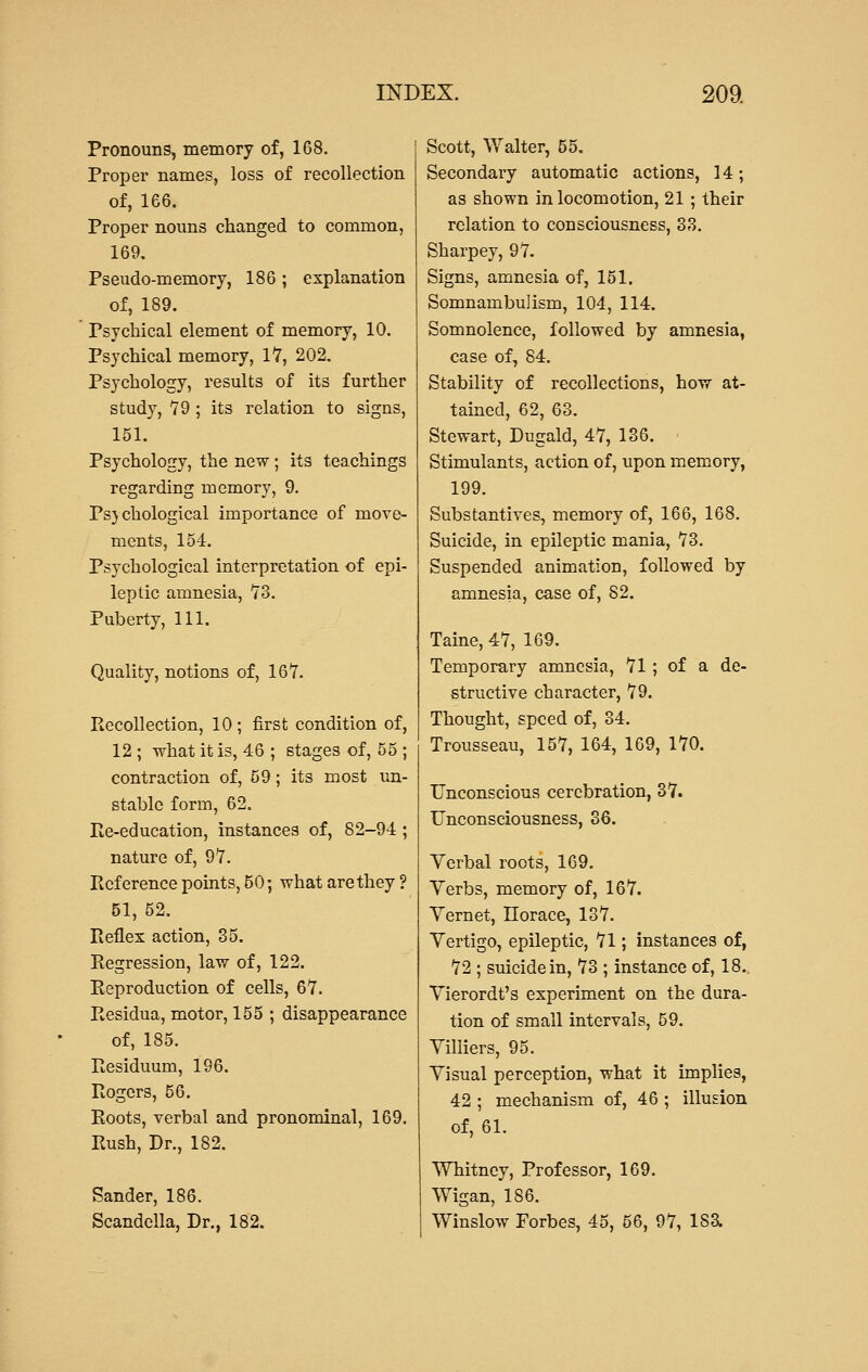 Pronouns, memory of, 168. Proper names, loss of recollection of, 166. Proper nouns changed to common, 169. Pseudo-memory, 186; explanation of, 189. Psychical element of memory, 10. Psychical memory, 17, 202. Psychology, results of its further study, 79 ; its relation to signs, 151. Psychology, the new; its teachings regarding memory, 9. Psychological importance of move- ments, 154. Psychological interpretation of epi- leptic amnesia, 73. Puberty, 111. Quality, notions of, 167. Recollection, 10 ; first condition of, 12 ; what it is, 46 ; stages of, 55 ; contraction of, 59; its most un- stable form, 62. Re-education, instances of, 82-94 ; nature of, 97. Reference points, 50; what are they ? 51, 52. Reflex action, 35. Regression, law of, 122. Reproduction of cells, 67. Residua, motor, 155 ; disappearance of, 185. Residuum, 196. Rogers, 56. Roots, verbal and pronominal, 169. Rush, Dr., 182. Sander, 186. Scandella, Dr., 182. Scott, Walter, 55. Secondary automatic actions, 14; as shown in locomotion, 21 ; their relation to consciousness, 33. Sharpey, 97. Signs, amnesia of, 151. Somnambulism, 104, 114. Somnolence, followed by amnesia, case of, 84. Stability of recollections, how at- tained, 62, 63. Stewart, Dugald, 47, 136. Stimulants, action of, upon memory, 199. Substantives, memory of, 166, 168. Suicide, in epileptic mania, 73. Suspended animation, followed by amnesia, case of, S2. Taine, 47, 169. Temporary amnesia, 71 ; of a de- structive character, 79. Thought, speed of, 34. Trousseau, 157, 164, 169, 170. Unconscious cerebration, 37. Unconsciousness, 36. Verbal roots, 169. Verbs, memory of, 167. Vernet, Horace, 137. Vertigo, epileptic, 71; instances of, 72 ; suicide in, 73 ; instance of, 18. Vierordt's experiment on the dura- tion of small intervals, 59. Villiers, 95. Visual perception, what it implies, 42 ; mechanism of, 46 ; illusion of, 61. Whitney, Professor, 169. Wigan, 186. Winslow Forbes, 45, 56, 97, ISa