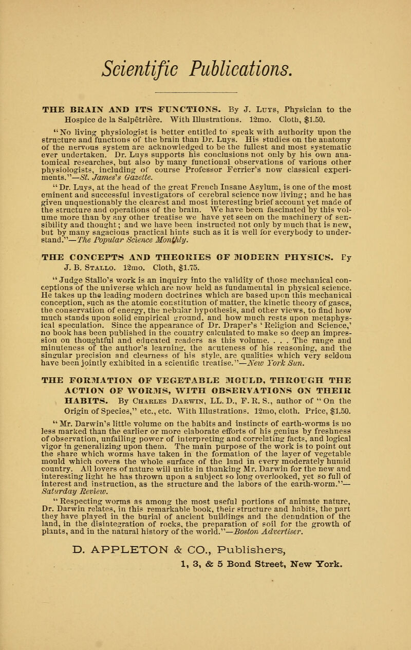THE BRAIN AND ITS FUNCTIONS. By J. Luys, Physician to the Hospice de la Salpetriere. With Illustrations. 12mo. Cloth, $1.50. No living physiologist is better entitled to speak'with authority upon the structure and functions of the brain than Dr. Luys. His studies on the anatomy of the nervous system are acknowledged to be the fullest and most systematic ever undertaken. Dr. Luys supports his conclusions not only by his own ana- tomical researches, but also by many functional observations of various other physiologists, including of course Professor Terrier's now classical experi- ments.—St James's Gazette. Dr. Luys, at the head of the great French Insane Asylum, is one of the most eminent and successful investigators of cerebral science now living; and he has given unquestionably the clearest and most interesting brief account yet made of the structure and operations of the brain. We have been fascinated by this vol- ume more than by any other treatise we have yet seen on the machinery of sen- sibility and thought; and we have been instructed not only by much that is new, but by many sagacious practical hints such as it is well for everybody to under- stand.—The Popular Science MontJily. THE CONCEPTS AND THEORIES OF MODERN PHYSICS. Ey J. B. Staxlo. 12mo. Cloth, $1.75.  Judge Stallo's work is an inquiry into the validity of those mechanical con- ceptions of the universe which are now held as fundamental in physical science. He takes up the leading modern docti-ines which are based upon this mechanical conception, such as the atomic constitution of matter, the kinetic theory of gases, the conservation of energy, the nebular hypothesis, and other views, to find how much stands upon solid empirical ground, and how much rests upon metaphys- ical speculation. Since the appearance of Dr. Draper's 'Religion and Science,' no book has been published in the country calculated to make so deep an impres- sion on thoughtful and educated readers as this volume. . . . The range and minuteness of the author's learning, the acuteness of his reasoning, and the sinsular precision and clearness of his style, are qualities which very seldom have been jointly exhibited in a scientific treatise.—New York Sun. THE FORMATION OF VEGETABLE MOULD, THROUGH THE ACTION OF WORMS, WITH OBSERVATIONS ON THEIR HABITS. By Charles Darwin, LL. D., F.R. S., author of On the Origin of Species, etc., etc. With Illustrations. 12mo, cloth. Price, $1.50.  Mr. Darwin's little volume on the habits and instincts of earth-worms is no less marked than the earlier or more elaborate efforts of his genius by freshness of observation, unfailing power of interpreting and correlating facts, and logical vigor in generalizing upon them. The main purpose of the work is to point out the share which worms have taken in the formation of the layer of vegetable mould which covers the whole surface of the land in every moderately humid country. All lovers of nature will unite in thanking Mr. Darwin for the new and interesting light he has thrown upon a subject so long overlooked, yet so full of interest and instruction, as the structure and the labors of the earth-worm.— Saturday Review.  Respecting worms as among the most useful portions of animate nature, Dr. Darwin relates, in this remarkable book, their structure and habits, the part they have played in the burial of ancient buildings and the denudation of the land, in the disintegration of rocks, the preparation of soil for the growth of plants, and in the natural history of the world.—Boston Advertiser. D. APPLETON & CO., Publishers,