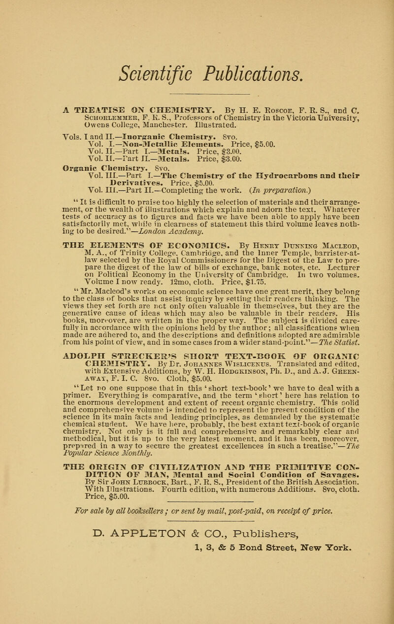 A TREATISE ON CHEMISTRY. By H. E. Roscoe, F. R. S., and C. Schoreemmer, F. K. S., Professors of Chemistry in the Victoria University, Owens College, Manchester. Illustrated. Vols. I and II.—Inorganic Chemistry. Svo. Vol. I.—Non-Metallic Elements. Price, $5.00. Vol. II.—Part I.—Metals. Price. $3.00. Vol. II.—Fart II.—Metals. Price, $3.00. Organic Chemistry. Svo. Vol. III.—Part I.—The Chemistry of the Hydrocarbons and their Derivatives. Price. $5.00. Vol. III.—Part II.—Completing the work. (In preparation.)  It is difficult to praise too highly the selection of materials and their arrange- ment, or the wealth of illustrations which explain and adorn the text. Whatever tests of accuracy as to figures and facts we have been able to apply have been satisfactorily met, while in clearness of statement this third volume leaves noth- ing to be desired.'—London Academy. THE ELEMENTS OF ECONOMICS. By Henrt Dunking Macleod, M. A., of Trinity College, Cambridge, and the Inner Temple, barrister-at- law selected by the Royal Commissioners for the Digest ol the Law to pre- pare the digest, of the law of bills of exchange, bank notes, etc. Lecturer on Political Economy in the University of Cambridge. In two volumes. Volume I now ready. 12mo, cloth. Price, $1.75.  Mr. Macleod's works on economic science have one great merit, they belong to the class of books that assist inquiry by setting their readers thinking. The views they set forth are net only often valuable in themselves, but they are the generative cause of ideas which may also be valuable in their readers. His books, moreover, are written in the proper way. The subject is divided care- fully in accordance with the opinions held by the author; all classifications when made are adhered to, and the descriptions and definitions adopted are admirable from his point of view, and in some cases from a wider stand-point.—The Statist. ADOLPH STRECKER'S SHORT TEXT-BOOK OF ORGANIC CHEMISTRY. ByLr. Johannes Wislicekus. Translated and edited, with Extensive Additions, by W. H. Hodgkinson, Ph. IX, and A. J. Green- away, F. I. C. 8vo. Cloth, $5.00. Let no one suppose that in this 'short text-book'we have to deal with a primer. Everything is comparative, and the term ' short' here has relation to the enormous development and extent of recent organic chemistry. This (solid and comprehensive volume is intended to represent the present condition of the science in its main Tacts and leading principles, as demanded by the systematic chemical student. We have here, probably, the best extant text-book of organic chemistry. Not only is it full and comprehensive and remarkably clear and methodical, but it is up to the very latest moment, and it has been, moreover, prepared in a way to secure the greatest excellences in such a treatise.—The Popular Science Monthly. THE ORIGIN OF CIVILIZATION AND THE PRIMITIVE CON- DITION OF MAN, Mental and Social Condition of Savages. By Sir John Lubbock, Bart., F. R. S., President of the British Association. With Illustrations. Fourth edition, with numerous Additions. Svo, cloth. Price, $5.00. For sale by all booksellers ; or sent by mail, post-paid, on receipt of price. D. APPLETON & CO., Publishers,