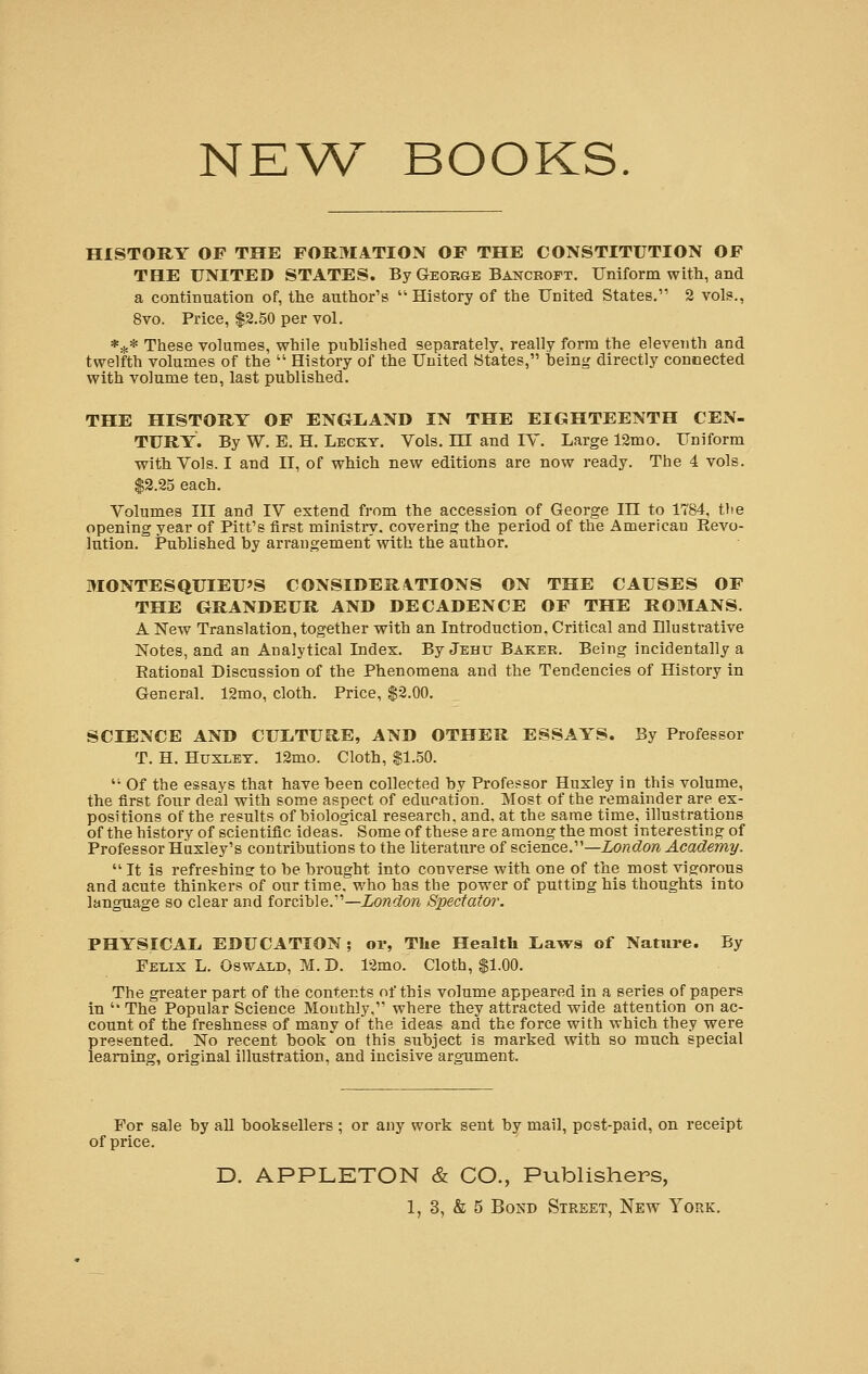 NEW BOOKS. HISTORY OF THE FORMATION OF THE CONSTITUTION OF THE UNITED STATES. By George Bancroft. Uniform with, and a continuation of, the author's  History of the United States. 2 vols., 8vo. Price, $2.50 per vol. *** These volumes, while published separately, really form the eleventh and twelfth volumes of the  History of the United States, being directly connected with volume ten, last published. THE HISTORY OF ENGLAND IN THE EIGHTEENTH CEN- TURY. By W. E. H. Leckt. Vols. HI and IV. Large 12mo. Uniform with Yols. I and II, of which new editions are now ready. The 4 vols. $2.25 each. Volumes III and IV extend from the accession of George in to 1784, the opening year of Pitt's first ministry, covering the period of the American Revo- lution. Published by arrangement with the author. MONTESQUIEU'S CONSIDERATIONS ON THE CAUSES OF THE GRANDEUR AND DECADENCE OF THE ROMANS. A New Translation, together with an Introduction, Critical and Illustrative Notes, and an Analytical Index. By Jehtj Baker. Being incidentally a Rational Discussion of the Phenomena and the Tendencies of History in General. 12mo, cloth. Price, $2.00. SCIENCE AND CUI/TU&E, AND OTHER ESSAYS. By Professor T. H. Huxley. 12mo. Cloth, $1.50.  Of the essays that have been collected by Professor Huxley in this volume, the first four deal with some aspect of education. Most of the remainder are ex- positions of the results of biological research, and, at the same time, illustrations of the history of scientific ideas. Some of these are among the most interesting of Professor Huxley's contributions to the literature of science.— London Academy.  It is refreshing to be brought into converse with one of the most vigorous and acute thinkers of our time, who has the power of putting his thoughts into language so clear and forcible.—London Spectator. PHYSICAL EDUCATION ; ox, The Health Laws of Nature. By Felix L. Oswald, M. D. 12mo. Cloth, $1.00. The greater part of the contents of this volume appeared in a series of papers in  The Popular Science Monthly, where they attracted wide attention on ac- count of the freshness of many of the ideas and the force with which they were presented. No recent book on this subject is marked with so much special learning, original illustration, and incisive argument. For sale by all booksellers ; or any work sent by mail, post-paid, on receipt of price. D. APPLETON & CO., Publishers,