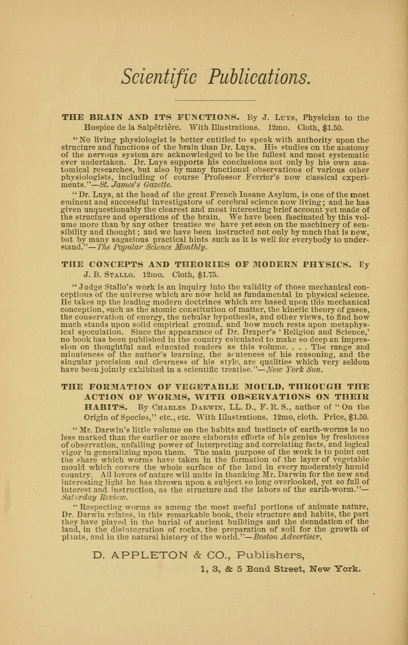 THE BRAIN AND ITS FUNCTIONS. By J. Luys, Physician to the Hospice de la Salpetriere. With Illustrations. 12mo. Cloth, $1.50. No living physiologist is better entitled to speak with authority upon the structure and functions of the brain than Dr. Luys. His studies on the anatomy of the nervous system are acknowledged to be the fullest and most systematic ever undertaken. Dr. Luys supports his conclusions not only by his own ana- tomical researches, but also by many functional observations of various other physiologists, including of course Professor Ferrier's now classical experi- ments.—^. James's Gazette.  Dr. Luys, at the head of the great French Insane Asylum, is one of the most eminent and successful investigators of cerebral science now living; and he has given unquestionably the clearest and most interesting brief account yet made of the structure and operations of the brain. We have been fascinated by this vol- ume more than by any other treatise we have yet seen on the machinery of sen- sibility and thought; and we have been instructed not only by much that is new, but by many sagacious practical hints such as it is well for everybody to under- stand.— The Popular Science Monthly. THE CONCEPTS AND THEORIES OF MODERN PHYSICS. Ey J. B. Stallo. 12mo. Cloth, $1.75.  Judge Stallo's work is an inquiry into the validity of those mechanical con- ceptions of the universe which are now held as fundamental in physical science. He takes up the leading modern doctrines which are based upon this mechanical conception, such as the atomic constitution of matter, the kinetic theory of gases, the conservation of energy, the nebular hypothesis, and other views, to find how much stands upon solid empirical ground, and how much rests upon metaphys- ical speculation. Since the appearance of Dr. Draper's 'Religion and Science,' no book has been published in the country calculated to make so deep an impres- sion on thoughtful and educated readers as this volume. . . . The range and minuteness of the author's learning, the aruteness of his reasoning, and the singular precision and clearness of his style, are qualities which very seldom have been jointly exhibited in a scientific treatise.—New York Sun. THE FORMATION OF VEGETABLE MOULD, THROUGH THE ACTION OF WOR3IS, WITH OBSERVATIONS ON THEIR HABITS. By Charles Darwxn, LL. D., F.R. S., author of On the Origin of Species, etc., etc. With Illustrations. 12mo, cloth. Price, $1.50.  Mr. Darwin's little volume on the habits and instincts of earth-worms is no less marked than the earlier or more elaborate efforts of his genius by freshness of observation, unfailing power of interpreting and correlating facts, and logical vigor in generalizing upon them. The main purpose of the work is to point out the share which worms have taken in the formation of the layer of vegetable mould which covers the whole surface of the land in every moderately humid country. All lovers of nature will unite in thanking Mr. Darwin for the new and interesting light he has thrown upon a subject so long overlooked, yet so full of interest and instruction, as the structure and the labors of the earth-worm.— Saturday Review.  Respecting worms as among the most useful portions of animate nature, Dr. Darwin relates, in this remarkable book, their structure and habits, the part they have played in the burial of ancient buildings and the denudation of the land, in the disintegration of rocks, the preparation of soil for the growth of plants, and in the natural history of the world.—Boston Advertiser. D. APPLETON & CO., Publishers,