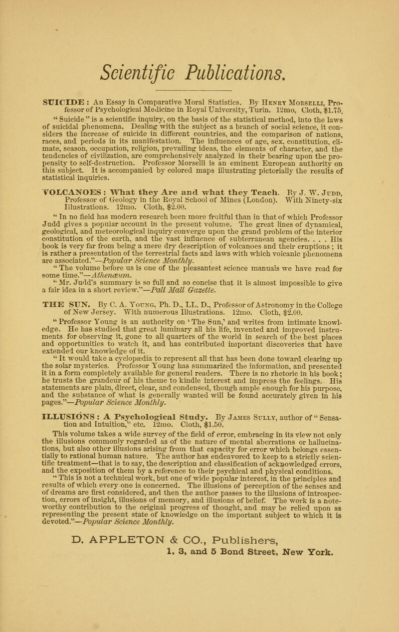 SUICIDE : An Essay in Comparative Moral Statistics. By Henry Mokselli, Pro- fessor of Psychological Medicine in Eoyal University, Turin. 12mo, Cloth, $1.75.  Suicide  is a scientific inquiry, on the basis of the statistical method, into the laws of suicidal phenomena. Dealing with the subject as a branch of social science, it con- siders the increase of suicide in different countries, and the comparison of nations, races, and periods in its manifestation. The influences of age, sex. constitution, cli- mate, season, occupation, religion, prevailing ideas, the elements of character, and the tendencies of civilization, are comprehensively analyzed in their bearing upon the pro- pensity to self-destruction. Professor Morselli is an eminent European authority on this subject. It is accompanied by colored maps illustrating pictorially the results of statistical inquiries. VOLCANOES : What they Are and what they Teach. By J. W. Jtxdd, Professor of Geology in the Eoyal School of Mines (London). With Ninety-six Illustrations. 12mo. Cloth, $2.00.  In no field has modern research been more fruitful than in that of which Professor Judd gives a popular account in the present volume. The great lines of dynamical, geological, and meteorological inquiry converge upon the grand problem of the interior constitution of the earth, and the vast influence of subterranean agencies. . . . His book is very far from being a mere dry description of volcanoes and their eruptions ; it is rather a presentation of the terrestrial facts and laws with which volcanic phenomena are associated.11—Popular Science Monthly.  The volume before us is one of the pleasantest science manuals we have read for some time.—Athenaeum.  Mr. Judd's summary is so full and so concise that it is almost impossible to give a fair idea in a short review.11—Pall Mall Gazette. THE SUN. By C. A. Toting. Ph. D., LL. D., Professor of Astronomy in the College of New Jersey. With numerous Illustrations. 12mo. Cloth, $2.00.  Professor Young is an authority on ' The Sun,1 and writes from intimate knowl- edge. He has studied that great luminary all his life, invented and improved instru- ments for observing it, gone to all quarters of the world in search of the best places and opportunities to watch it, and has contributed important discoveries that have extended our knowledge of it.  It would take a cyclopaedia to represent all that has been done toward clearing up the solar mysteries. Professor Young has summarized the information, and presented it in a form completely available for general readers. There is no rhetoric in his book; he trusts the grandeur of his theme to kindle interest and impress the feelings. His statements are plain, direct, clear, and condensed, though ample enough for his purpose, and the substance of what is generally wanted will be found accurately given in his pages.11—Popular Science Monthly. IIXUSIONS : A Psychological Study. By James Sully, author of  Sensa- tion and Intuition,1' etc. 12mo. Cloth, $1.50. This volume takes a wide survey of the field of error, embracing in its view not only the illusions commonly regarded as of the nature of mental aberrations or hallucina- tions, but also other illusions arising from that capacity for error which belongs essen- tially to rational human nature. The author has endeavored to keep to a strictly scien- tific treatment—that is to say, the description and classification of acknowledged errors, and the exposition of them by a reference to their psychical and physical conditions.  This is not a technical work, but one of wide popular interest, in the principles and results of which every one is concerned. The illusions of perception of the senses and of dreams are first considered, and then the author passes to the illusions of introspec- tion, errors of insight, illusions of memory, and illusions of belief. The work is a note- worthy contribution to the original progress of thought, and may be relied upon as representing the present state of knowledge on the important subject to which it is devoted.11—Popular Science Monthly. D. APPLETON & CO., Publishers,