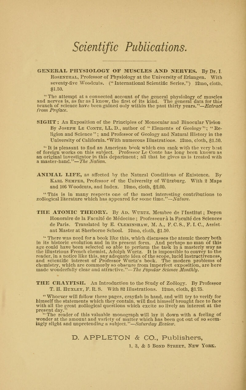GENERAL PHYSIOLOGY OF MUSCLES AND NERVES. By Dr. I Rosenthal, Professor of Physiology at the University of Erlangen. With seventy-five Woodcuts. ( International Scientific Series.) 12ino, cloth, $1.50.  The attempt at a connected account of the general physiology of muscles and nerves is, as far as I know: the first of its kind. The general data for this branch of science have been gained only within the past thirty years.1'—Extract from, Preface. SIGHT : An Exposition of the Principles of Monocular and Binocular Vision By Joseph Le Conte, LL.D., author of •Elements of Geology; Re- ligion and Science  ; and Professor of Geology and Natural History in the University of California. With numerous Illustrations. 12mo, cloth, SI.50.  It is pleasant to find an American book which can rank with the very bast of foreign works on this subject. Professor Le Conte has long been known as an original investigator in this department; all that he gives us is treated with a master-hand.1''—The Nation. ANIMAL LIFE, as affected by the Natural Conditions of Existence. By Karl Semper, Professor of the University of Wiirzburg. With 2 Maps and 106 Woodcuts, and Index. 12mo, cloth, $2.00.  This is in many respects one of the most interesting contributions to zoological literature which has appeared for so-:ne time.11—Nature. THE ATOMIC THEORY. By Ad. Wurtz. Membre de Tlnstitut; Doyen Honoraire de la Faculte de Medecine ; Professeura la Faculte des Sciences de Paris. Translated by E. Cleminshaw, M. A., P. C. S., P. I. C, Assist ant Master at Sherborne School. 12mo, cloth, $1.50.  There was need for a book like this, which discusses the atomic theory both in its historic evolution and in its present form. And perhaps no man of this age could have been selected so able to perform the task in a masterly way as the illustrious French chemist, Adolph Wurtz. It is impossible to convey to the reader, in a notice like this, any adequate idea of the scope, lucid instructiveness, and scientific interest of Professor Wurtz's book. The modern problems of chemistry, which are commonly so obscure from imperfect exposition, are here made wonderfully clear and attractive.11—The Popular Science Monthly. THE CRAYFISH. An Introduction to the Study of Zoology. By Professor T. H. Huxley, F. R. S. With 82 Illustrations. 12mo, cloth, $1.75.  Whoever will follow these pages, crayfish in hand, and will try to verify for himself the statements which they contain, will find himself brought face to face with all the srreat zoological questions which excite so lively an interest at the present day.1' The reader of this valuable monograph will lay it down with a feeling of wonder at the amount, and variety of matter which has been got out of so seem- ingly slight and unpretending a subject.'1—Saturday Review. D. APPLETON & CO., Publishers,