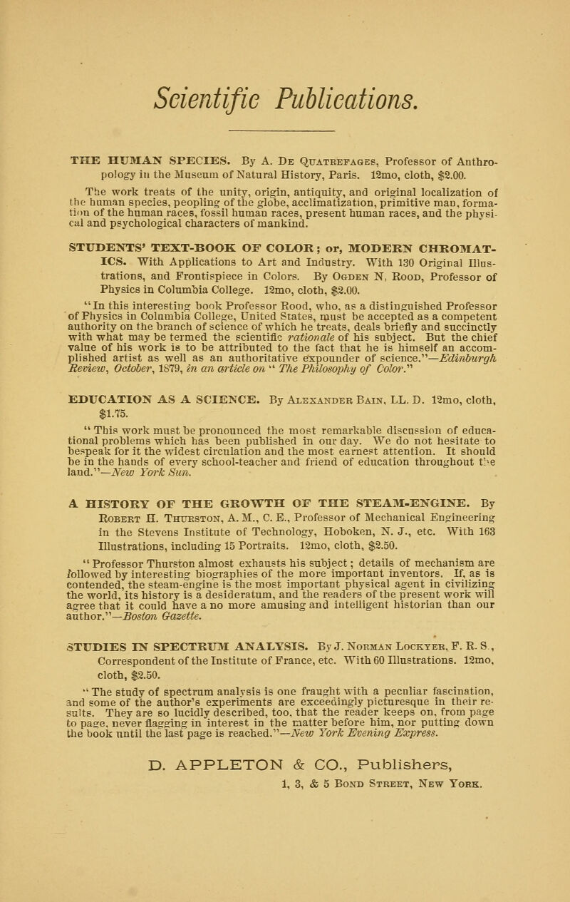 THE HUMAN SPECIES. By A. De Quatrefages, Professor of Anthro- pology in the Museum of Natural History, Paris. 12mo, cloth, $2.00. The work treats of the unity, origin, antiquity, and original localization of the human species, peopling of the globe, acclimatization, primitive man, forma- tion of the human races, fossil human races, present human races, and the physi- cal and psychological characters of mankind. STUDENTS' TEXT-BOOK OF COEOR; or, MODERN CHROMAT- ICS. With Applications to Art and Industry. With 130 Original Illus- trations, and Frontispiece in Colors. By Ogden N, Rood, Professor of Physics in Columbia College. 12mo, cloth, $2.00. In this interesting book Professor Pood, who, as a distinguished Professor of Physics in Columbia College, United States, must be accepted as a competent authority on the branch of science of which he treats, deals briefly and succinctly with what may be termed the scientific rationale of his subject. But the chief value of his work is to be attributed to the fact that he is himself an accom- plished artist as well as an authoritative expounder of science.'—Edinburgh Beview, October, 1879, in an article on  The Philosophy of Color?'' EDUCATION AS A SCIENCE. By Alexander Bain, LL. D. 12mo, cloth, $1.75.  This work must be pronounced the most remarkable discussion of educa- tional problems which has been published in our day. We do not hesitate to bespeak for it the widest circulation and the most earnest attention. It should be in the hands of every school-teacher and friend of education throughout the land.—New York Sun. A HISTORY OF THE GROWTH OF THE STEAM-ENGINE. By Robert H. Thurston, A. M., C. E., Professor of Mechanical Engineering in the Stevens Institute of Technology, Hoboken, N. J., etc. With 163 Illustrations, including 15 Portraits. 12mo, cloth, $2.50. Professor Thurston almost exhausts his subject; details of mechanism are followed by interesting biographies of the more important inventors. If, as is contended, the steam-engine is the most important physical agent in civilizing the world, its history is a desideratum, and the readers of the present work will agree that it could have a no more amusing and intelligent historian than our author.—Boston Gazette. STUDIES IN SPECTRUM ANALYSIS. By J. Norman Lockter, P. R. S., Correspondent of the Institute of France, etc. With 60 Illustrations. 12mo, cloth, $2.50.  The study of spectrum analysis is one fraught with a peculiar fascination, and some of the author's experiments are exceedingly picturesque in their re- sults. They are so lucidly described, too, that the reader keeps on, from page to page, never flagging in interest in the matter before him, nor putting down the book until the last page is reached.—New York Evening Express. D. APPLETON & CO., Publishers,