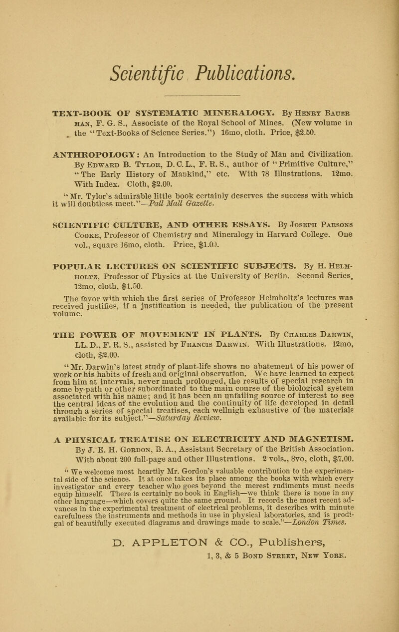 TEXT-BOOK OF SYSTEMATIC MINERALOGY. By Henet Bauee man, F. G. S., Associate of the Royal School of Mines. (New volume in the  Text-Books of Science Series.) 16mo, cloth. Price, $2.50. ANTHROPOLOGY: An Introduction to the Study of Man and Civilization. ByEDWAED B. Ttloe, D. C.L., F. R. S., author of Primitive Culture, The Early History of Mankind, etc. With 78 Illustrations. 12mo. With Index. Cloth, $2.00. Mr. Tylor's admirable little hook certainly deserves the success with which it will doubtless meet.—Pall Mall Gazette. SCIENTIFIC CULTURE, AND OTHER ESSAYS. By Joseph Pabsons Cooke, Professor of Chemistry and Mineralogy in Harvard College. One vol., square 16mo, cloth. Price, $1.00. POPULAR LECTURES ON SCIENTIFIC SUBJECTS. By H. Helm- holtz, Professor of Physics at the University of Berlin. Second Series. 12mo, cloth, $1.50. The favor with which the first series of Professor Helmholtz's lectures was received justifies, if a justification is needed, the publication of the present volume. THE POWER OF MOVEMENT IN PLANTS. By Chaeles Daewin, LL. D., F. R. S., assisted by Fbancis Daewin. With Illustrations. 12mo, cloth, $2.00.  Mr. Darwin's latest study of plant-life shows no abatement of his power of work or his habits of fresh and original observation. We have learned to expect from him at intervals, never much prolonged, the results of special research in some by-path or other subordinated to the main course of the biological system associated with his name; and it has been an unfailing source of interest to see the central ideas of the evolution and the continuity of life developed in detail through a series of special treatises, each wellnigh exhaustive of the materials available for its subject.—Saturday Review. A PHYSICAL TREATISE ON ELECTRICITY AND MAGNETISM. By J. E. H. Goedon, B. A., Assistant Secretary of the British Association. With about 200 full-page and other Illustrations. 2 vols., 8vo, cloth, $7.00.  We welcome most heartily Mr. Gordon's valuable contribution to the experimen- tal side of the science. It at once takes its place among the books with which every investigator and every teacher who goes beyond the merest rudiments must needs equip himself. There is certainly no book in English—we think there is none in any other language—which covers quite the same ground. It records the most recent ad- vances in the experimental treatment of electrical problems, it describes with minute carefulness the instruments and methods in use in physical laboi-atories, and is prodi- gal of beautifully executed diagrams and drawings made to scale.—London Times. D. APPLETON & CO., Publishers,