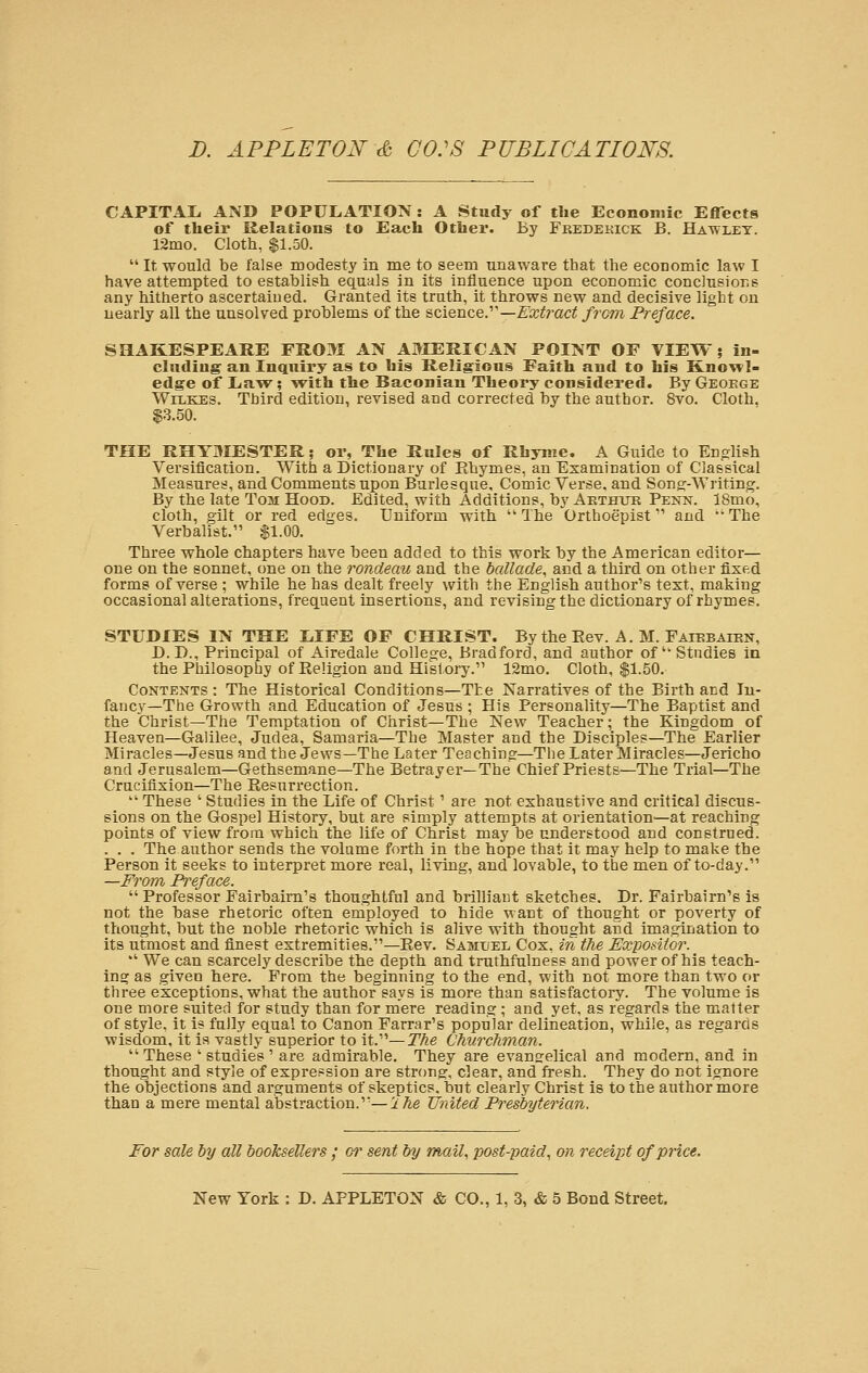 CAPITAL. AND POPULATION : A Study of the Economic Effects of their Relations to Each Other. By Frederick B. Hawley. 12mo. Cloth, $1.50.  It would be false modesty in me to seem unaware that the economic law I have attempted to establish equals in its influence upon economic conclusions any hitherto ascertained. Granted its truth, it throws new and decisive light on nearly all the unsolved problems of the science. —Extract from Preface. SHAKESPEARE FROM AN AMERICAN POINT OF VIEW; in- cluding an Inquiry as to his Religious Faith and to his Knowl- edge of Law; with the Baconian Theoi-y considered. By George Wilkes. Third edition, revised and corrected by the author. 8vo. Cloth. $3.50. THE RHYMESTER; or, The Rules of Rhyme. A Guide to English Versification. With a Dictionary of Rhymes, an Examination of Classical Measures, and Comments upon Burlesque. Comic Verse, and Song-Writing. By the late Tom Hood. Edited, with Additions, by Arthur Penn. 18mo, cloth, gilt or red edges. Uniform with  The Orthoepist and  The Verbalist. $1.00. Three whole chapters have been added to this work by the American editor— one on the sonnet, one on the rondeau and the ballade, and a third on other fixed forms of verse ; while he has dealt freely with the English author's text, making occasional alterations, frequent insertions, and revising the dictionary of rhymes. STUDIES IN THE LIFE OF CHRIST. By the Eev. A. M. Faiebairn, D.D., Principal of Airedale College, Bradford, and author of' Stndies in the Philosophy of Religion and History. 12mo. Cloth, $1.50. Contents : The Historical Conditions—The Narratives of the Birth and In- fancy—The Growth and Education of Jesus ; His Personality—The Baptist and the Christ—The Temptation of Christ—The New Teacher; the Kingdom of Heaven—Galilee, Judea, Samaria—The Master and the Disciples—The Earlier Miracles—Jesus and the Jews—The Later Teaching—The Later Miracles—Jericho and Jerusalem—Gethsemane—The Betrayer—The Chief Priests—The Trial—The Crucifixion—The Resurrection.  These ' Studies in the Life of Christ' are not exhaustive and critical discus- sions on the Gospel History, but are simply attempts at orientation—at reaching points of view from which the life of Christ may be understood and construed. . . . The author sends the volume forth in the hope that it may help to make the Person it seeks to interpret more real, living, and lovable, to the men of to-day. —From Preface. Professor Fairbairn's thoughtful and brilliant sketches. Dr. Fairbairn's is not the base rhetoric often employed to hide want of thought or poverty of thought, but the noble rhetoric which is alive with thought and imagination to its utmost and finest extremities.—Rev. Samxiee Cox, in the Expositor.  We can scarcely describe the depth and truthfulness and power of his teach- ing as given here. From the beginning to the end, with not more than two or three exceptions, what the author says is more than satisfactory. The volume is one more suited for study than for mere reading; and yet, as regards the matter of style, it is fully equal to Canon Farrar's popular delineation, while, as regards wisdom, it is vastly superior to it.— The Churchman.  These ' studies ' are admirable. They are evangelical and modern, and in thought and style of expression are strong, clear, and fresh. They do not ignore the objections and arguments of skeptics, but clearly Christ is to the author more than a mere mental abstraction.—ihe United Presbyterian. For sale by all booksellers ; or sent by mail, post-paid, on receipt of price.