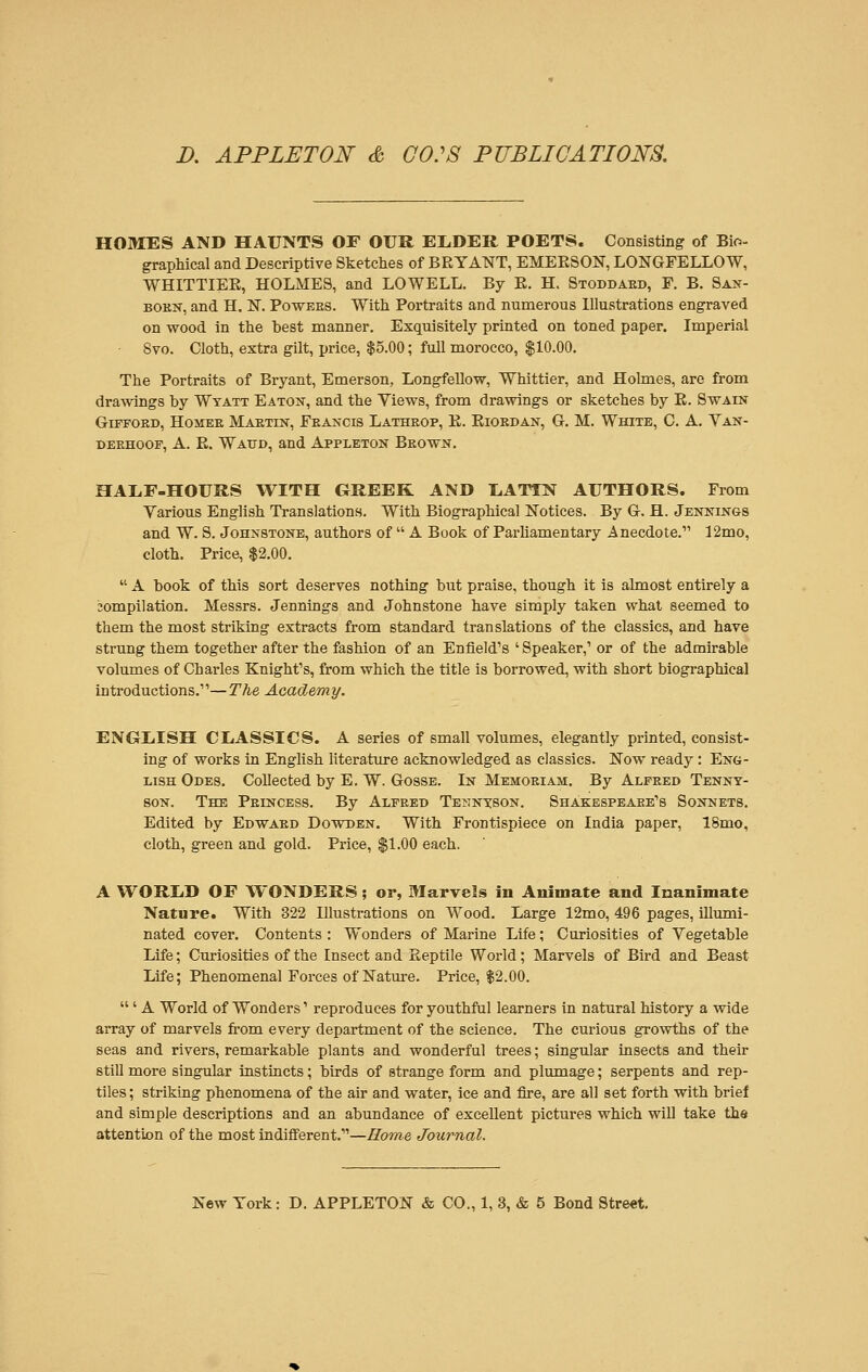 HOMES AND HAUNTS OF OUR EliDER POETS. Consisting of Bio- graphical and Descriptive Sketches of BRYATSTT, EMERSON, LONGFELLOW, WHLTTIER, HOLMES, and LOWELL. By R. H. Stoddard, F. B. San- born, and H. N. Powees. With Portraits and numerous Illustrations engraved on wood in the best manner. Exquisitely printed on toned paper. Imperial 8vo. Cloth, extra gilt, price, $5.00; full morocco, $10.00. The Portraits of Bryant, Emerson, Longfellow, Whittier, and Holmes, are from drawings by Wyatt Eaton, and the Views, from drawings or sketches by R. Swain Giffoed, Homee Mabtin, Feancis Latheop, R. Riobdan, G. M. White, C. A. Van- deehoof, A. R. Watjd, and Appleton Brown. HALF-HOURS WITH GREEK AND liATTN AUTHORS. From Various English Translations. With Biographical Notices. By G. H. Jennings and W. S. Johnstone, authors of  A Book of Parliamentary Anecdote. 12mo, cloth. Price, $2.00.  A book of this sort deserves nothing but praise, though it is almost entirely a 3ompilation. Messrs. Jennings and Johnstone have simply taken what seemed to them the most striking extracts from standard translations of the classics, and have strung them together after the fashion of an Enfield's 'Speaker,' or of the admirable volumes of Charles Knight's, from which the title is borrowed, with short biographical introductions.—The Academy. ENGLISH CLASSICS. A series of small volumes, elegantly printed, consist- ing of works in English literature acknowledged as classics. Now ready: Eng- lish Odes. Collected by E. W. Gosse. In Memoeiam. By Alfeed Tenny- son. The Peincess. By Alfred Tennyson. Shakespeare's Sonnets. Edited by Edward Dowden. With Frontispiece on India paper, lSmo, cloth, green and gold. Price, $1.00 each. A WORLD OF WONDERS; or, Marvels in Animate and Inanimate Nature. With 322 Illustrations on Wood. Large 12mo, 496 pages, illumi- nated cover. Contents : Wonders of Marine Life; Curiosities of Vegetable Life; Curiosities of the Insect and Reptile World; Marvels of Bird and Beast Life; Phenomenal Forces of Nature. Price, $2.00.  ' A World of Wonders' reproduces for youthful learners in natural history a wide array of marvels from every department of the science. The curious growths of the seas and rivers, remarkable plants and wonderful trees; singular insects and their still more singular instincts; birds of strange form and plumage; serpents and rep- tiles ; striking phenomena of the air and water, ice and fire, are all set forth with brief and simple descriptions and an abundance of excellent pictures which will take the attention of the most indifferent.—Home Journal.