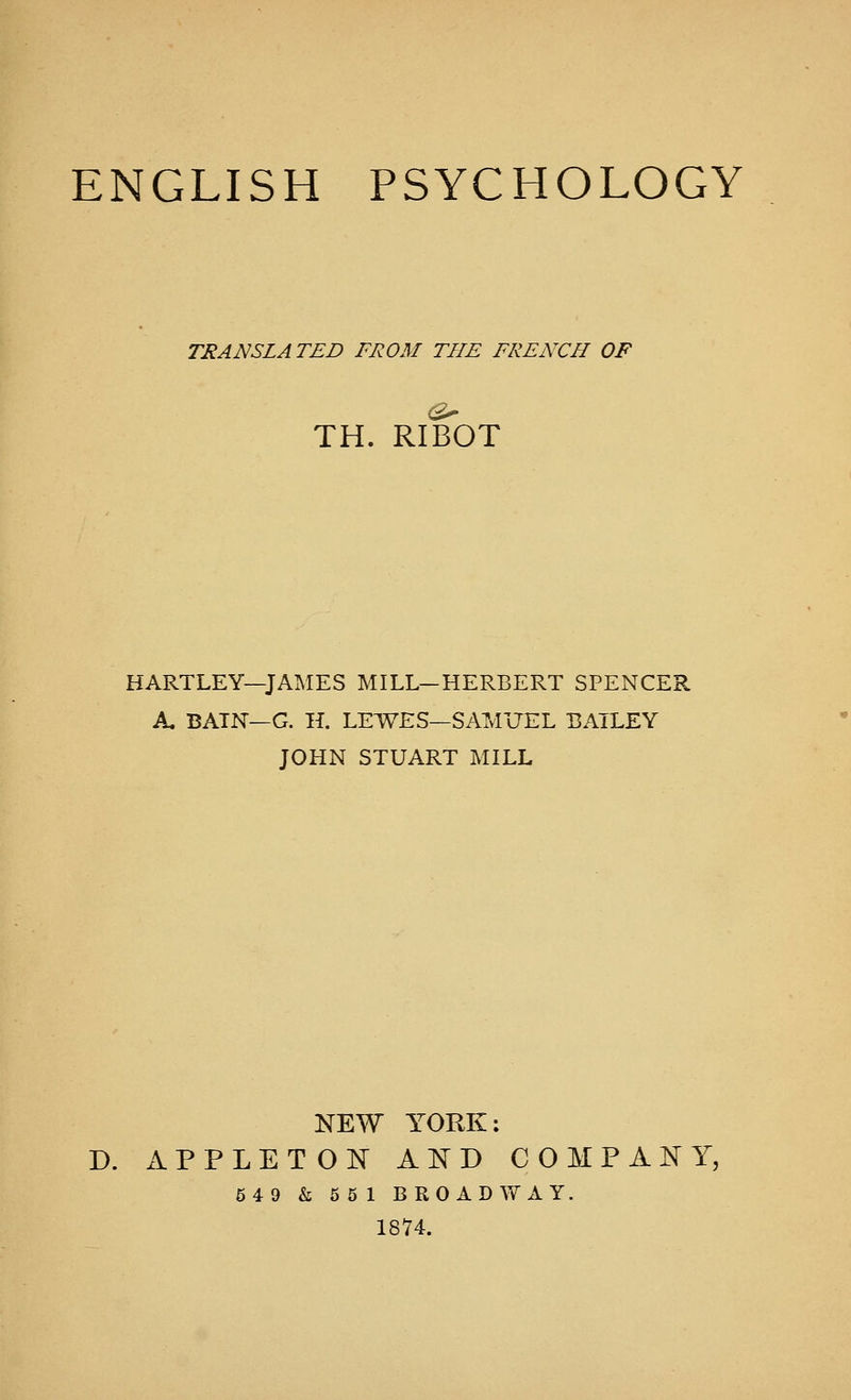 TRANSLATED FROM THE FRENCH OF TH. RIBOT HARTLEY—JAMES MILL—HERBERT SPENCER A. BATN—G. Hi LEWES—SAMUEL BAILEY JOHN STUART MILL NEW YORK: D. APPLETON AND COMPANY, 549 k 5 5 1 BROADWAY. 1874.