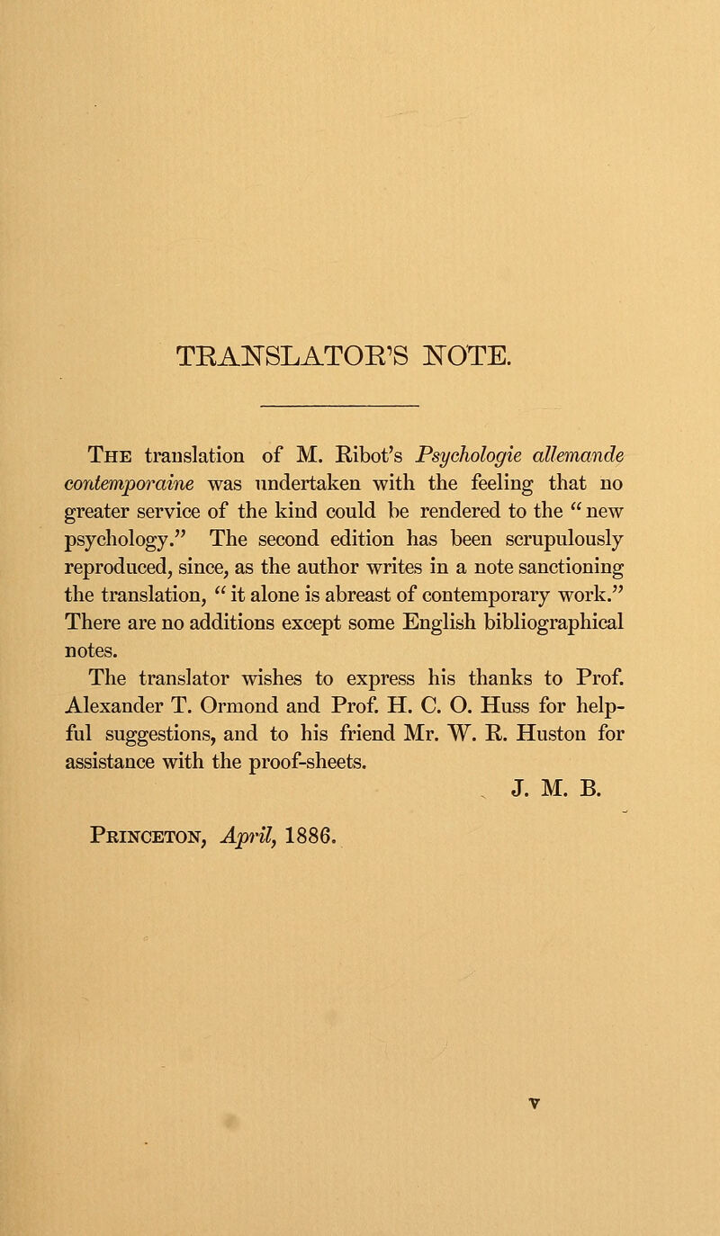 TRAESLATOE'S ISTOTE. The translation of M. Ribot's Psychologie aUemande Gontemporaine was undertaken with the feeling that no greater service of the kind could be rendered to the  new psychology. The second edition has been scrupulously reproduced, since, as the author writes in a note sanctioning the translation,  it alone is abreast of contemporary work. There are no additions except some English bibliographical notes. The translator wishes to express his thanks to Prof. Alexander T. Ormond and Prof. H. C. O. Huss for help- ful suggestions, and to his friend Mr. W. R. Huston for assistance with the proof-sheets. . J. M. B. Princeton, April, 1886.