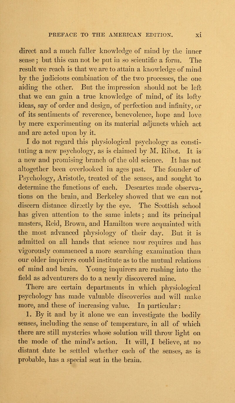 direct and a much fuller knowledge of mind by the inner sense; but this can not be put in so scientific a form. The result we reach is that we are to attain a knowledge of mind by the judicious combination of the two processes, the one aiding the other. But the impression should not be left that we can gain a true knowledge of mind, of its lofty ideas, say of order and design, of perfection and infinity, or of its sentiments of reverence, benevolence, hope and love by mere experimenting on its material adjuncts which act and are acted upon by it. I do not regard this physiological psychology as consti- tuting a new psychology, as is claimed by M. Kibot. It is a nev/ and promising branch of the old science. It has not altogether been overlooked in ages past. The founder of Psychology, Aristotle, treated of the senses, and sought to determine the functions of each. Descartes made observa- tions on the brain, and Berkeley showed that we can not discern distance directly by the eye. The Scottish school has given attention to the same inlets; and its principal masters, Reid, Brown, and Hamilton were acquainted with the most advanced physiology of their day. But it is admitted on all hands that science now requires and has vigorously commenced a more searching examination than our older inquirers could institute as to the mutual relations of mind and brain. Young inquirers are rushing into the field as adventurers do to a newly discovered mine. There are certain departments in which physiological psychology has made valuable discoveries and will make more, and these of increasing value. In particular: 1. By it and by it alone xve can investigate the bodily senses, including the sense of temperature, in all of which there are still mysteries whose solution will throw light on the mode of the mind's action. It will, I believe, at no distant date be settled whether each of the senses, as is probable, has a special seat in the brain.