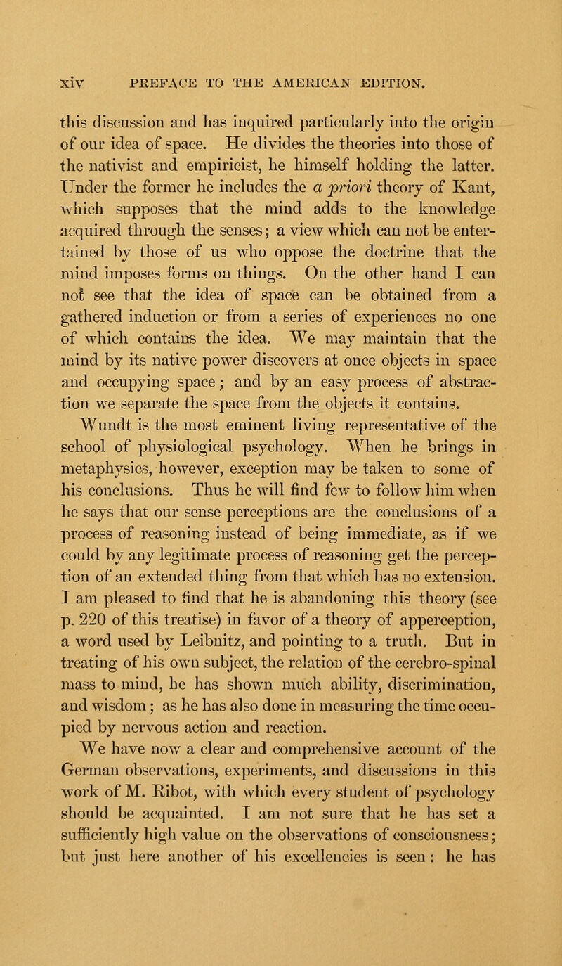 this discussion and has inquired particularly into the origin of our idea of space. He divides the theories into those of the nativist and empiricist, he himself holding the latter. Under the former he includes the a priori theory of Kant, which supposes that the mind adds to the knowledge acquired through the senses; a view which can not be enter- tained by those of us who oppose the doctrine that the mind imposes forms on things. On the other hand I can not see that the idea of space can be obtained from a gathered induction or from a series of experiences no one of which contains the idea. We may maintain that the mind by its native power discovers at once objects in space and occupying space; and by an easy process of abstrac- tion we separate the space from the objects it contains. Wundt is the most eminent living representative of the school of physiological psychology. When he brings in metaphysics, however, exception may be taken to some of his conclusions. Thus he will find few to follow him when he says that our sense perceptions are the conclusions of a process of reasoning instead of being immediate, as if we could by any legitimate process of reasoning get the percep- tion of an extended thing from that which has no extension. I am pleased to find that he is abandoning this theory (see p. 220 of this treatise) in favor of a theory of apperception, a word used by Leibnitz, and pointing to a truth. But in treating of his own subject, the relation of the cerebro-spinal mass to mind, he has shown much ability, discrimination, and wisdom; as he has also done in measuring the time occu- pied by nervous action and reaction. We have now a clear and comprehensive account of the German observations, experiments, and discussions in this work of M. Ribot, with which every student of psychology should be acquainted. I am not sure that he has set a sufficiently high value on the observations of consciousness; but just here another of his excellencies is seen : he has